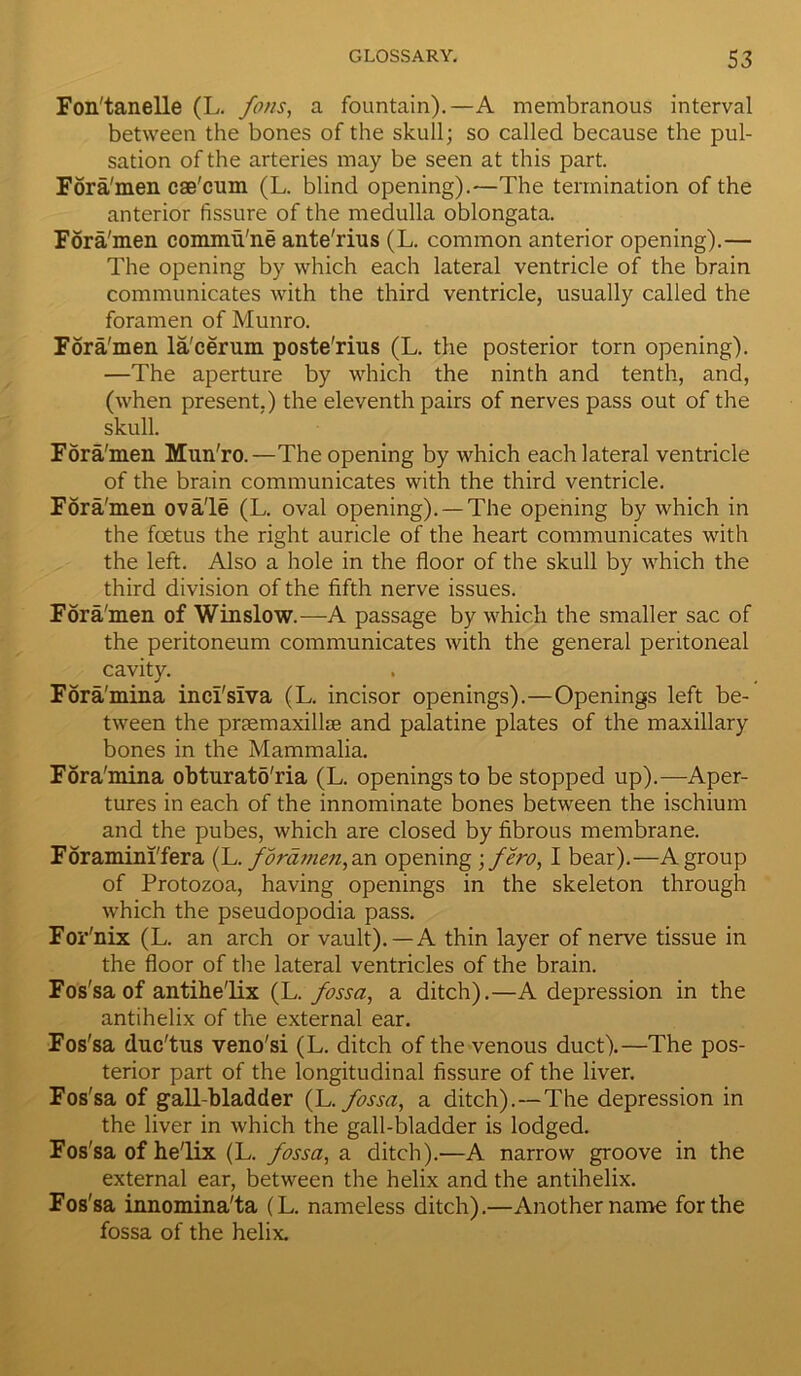 Fon'tanelle (L. fons, a fountain).—A membranous interval between the bones of the skull; so called because the pul- sation of the arteries may be seen at this part. Fora'men cae'cum (L. blind opening).—The termination of the anterior fissure of the medulla oblongata. Fora'men commu'ne ante'rius (L. common anterior opening).— The opening by which each lateral ventricle of the brain communicates with the third ventricle, usually called the foramen of Munro. Fora'men la'cerum poste'rius (L. the posterior torn opening). —The aperture by which the ninth and tenth, and, (when present.) the eleventh pairs of nerves pass out of the skull. Fora'men Mun'ro.—The opening by which each lateral ventricle of the brain communicates with the third ventricle. Fora'men ova'le (L. oval opening). —The opening by which in the foetus the right auricle of the heart communicates with the left. Also a hole in the floor of the skull by which the third division of the fifth nerve issues. Fora'men of Winslow.—A passage by which the smaller sac of the peritoneum communicates with the general peritoneal cavity. Fora'mina inci'siva (L. incisor openings).—Openings left be- tween the pmemaxillse and palatine plates of the maxillary bones in the Mammalia. Fora'mina obturatfi'ria (L. openings to be stopped up).—Aper- tures in each of the innominate bones between the ischium and the pubes, which are closed by fibrous membrane. Foramini'fera (L. foramen, an opening \ few, I bear).—A group of Protozoa, having openings in the skeleton through which the pseudopodia pass. For'nix (L. an arch or vault).—A thin layer of nerve tissue in the floor of the lateral ventricles of the brain. Fos'sa of antihe'lix (L. fossa, a ditch).—A depression in the antihelix of the external ear. Fos'sa duc'tus veno'si (L. ditch of the venous duct).—The pos- terior part of the longitudinal fissure of the liver. Fos'sa of gall-bladder (L .fossa, a ditch).—The depression in the liver in which the gall-bladder is lodged. Fos'sa of he'lix (L. fossa, a ditch).—A narrow groove in the external ear, between the helix and the antihelix. Fos'sa innomina'ta (L. nameless ditch).—Another name for the fossa of the helix.