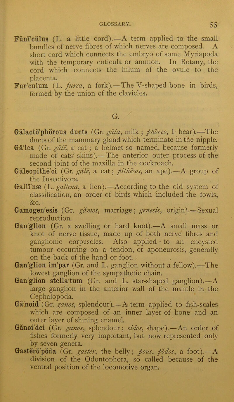 Funfculus (L. a little cord).—A term applied to the small bundles of nerve fibres of which nerves are composed. A short cord which connects the embryo of some Myriapoda with the temporary cuticula or amnion. In Botany, the cord which connects the hilum of the ovule to the placenta. Fur'culum (L. furca, a fork).—The V-shaped bone in birds, formed by the union of the clavicles. G. Galacto'phorous ducts (Gr. gala, milk; phoreo, I bear).—The ducts of the mammary gland which terminate in the nipple. Ga'lea (Gr. gale, a cat; a helmet so named, because formerly made of cats’skins).—The anterior outer process of the second joint of the maxilla in the cockroach. Galeopithe'ci (Gr. gale, a cat; pithecos, an ape).—A group of the Insectivora. Galli'nse (L. gallina, a hen).—According to the old system of classification, an order of birds which included the fowls, &c. Gamogen'esis (Gr. gamos, marriage; genesis, origin).—Sexual reproduction. Gau'glion (Gr. a swelling or hard knot).—A small mass or knot of nerve tissue, made up of both nerve fibres and ganglionic corpuscles. Also applied to an encysted tumour occurring on a tendon, or aponeurosis, generally on the back of the hand or foot. Gan'glion im'par (Gr. and L. ganglion without a fellow).—The lowest ganglion of the sympathetic chain. Gan'glion stella'tum (Gr. and L. star-shaped ganglion).—A large ganglion in the anterior wall of the mantle in the Cephalopoda. Ga'noid (Gr. ganos, splendour).—A term applied to fish-scales which are composed of an inner layer of bone and an outer layer of shining enamel. Ganoi'dei (Gr. ganos, splendour; eidos, shape).—An order of fishes formerly very important, but now represented only by seven genera. Gastero'poda (Gr. gaster, the belly; pous, podos, a foot). — A division of the Odontophora, so called because of the ventral position of the locomotive organ.