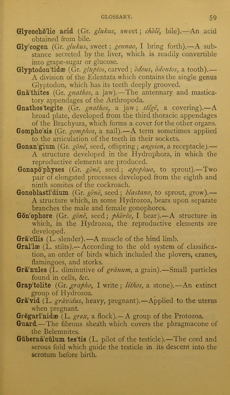 Glycocho'lic acid (Gr. glukus, sweet; chble, bile).—An acid obtained from bile. Gly'cogen (Gr. glukus, sweet; gennao, I bring forth).—A sub- stance secreted by the liver, which is readily convertible into grape-sugar or glucose. Glyptodon'tidse (Gr. gluptos, carved ; bdous, odontos, a tooth).— A division of the Edentata which contains the single genus Glyptodon, which has its teeth deeply grooved. Gna'thites (Gr. gnathos, a jaw).—The antennary and mastica- tory appendages of the Arthropoda. Gnathos'tegite (Gr. gnathos, a jaw; stege, a covering).—A broad plate, developed from the third thoracic appendages of the Brachyura, which forms a cover for the other organs. Gomplio'sis (Gr. gomphos, a nail).—A term sometimes applied to the articulation of the teeth in their sockets. Gonan'gium (Gr. gone, seed, offspring; angeion, a receptacle).— A structure developed in the Hydrophora, in which the reproductive elements are produced. Gonapo'physes (Gr. gone, seed; apophuo, to sprout).—Two pair of elongated processes developed from the eighth and ninth somites of the cockroach. Gonoblasti'dium (Gr. gone, seed; blastano, to sprout, grow).— A structure which, in some Hydrozoa, bears upon separate branches the male and female gonophores. Gon'ophore (Gr. gone, seed ; phoreo, I bear).—A structure in which, in the Hydrozoa, the reproductive elements are developed. Gra'cilis (L. slender).—A muscle of the hind limb. Gral'lae (L. stilts).— According to the old system of classifica- tion, an order of birds which included the plovers, cranes, flamingoes, and storks. Gra'miles (L. diminutive of grdnum, a grain).—Small particles found in cells, &c. Grap'tolite (Gr. grapho, I write ; lithos, a stone).—An extinct group of Hydrozoa. Gra'vid (L. gravldus, heavy, pregnant).—Applied to the uterus when pregnant. Gregan'nidse (L. grex, a flock). —A group of the Protozoa. Guard.—The fibrous sheath which covers the phragmacone of the Belemnites. Guberna'culum tes'tis (L. pilot of the testicle).—The cord and serous fold which guide the testicle in its descent into the scrotum before birth.