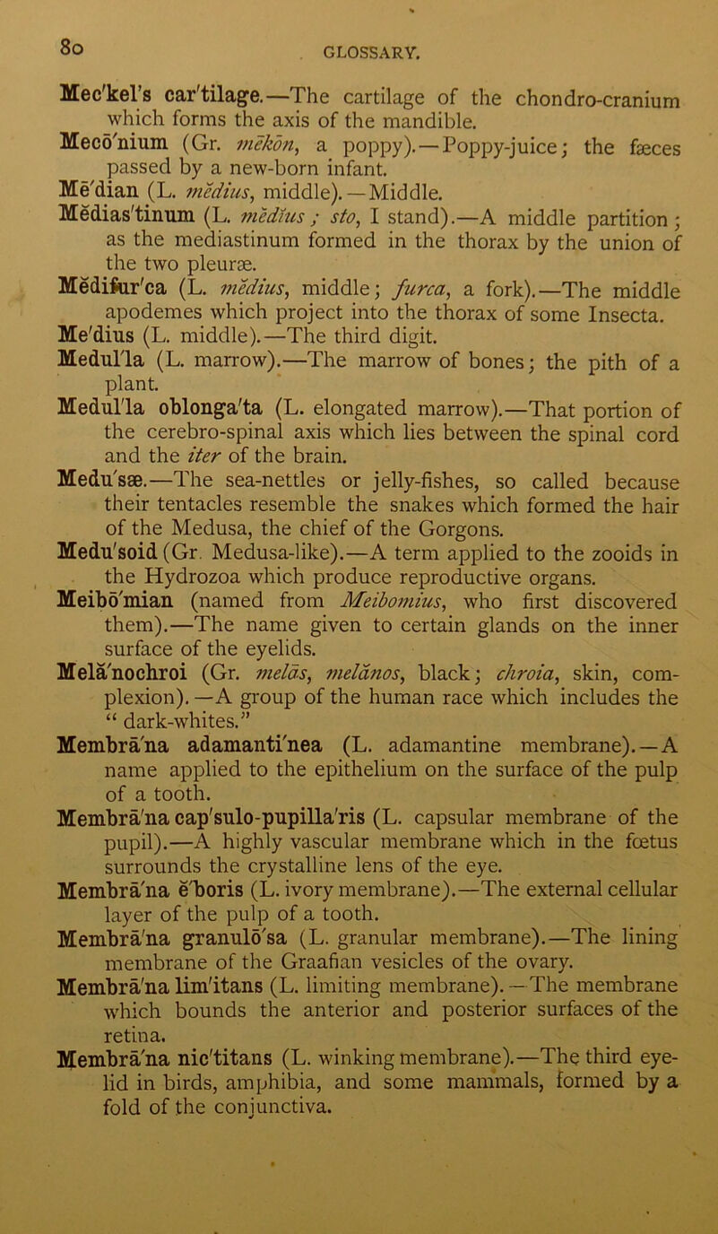 Mec'kel’s car'tilage.—The cartilage of the chondro-cranium which forms the axis of the mandible. Meco'nium (Gr. mekon, a poppy). —Poppy-juice; the faeces passed by a new-born infant. Me'dian (L. medius, middle).—Middle. Medias'tinum (L. medius ; sto, I stand).—A middle partition; as the mediastinum formed in the thorax by the union of the two pleurae. Mediftir'ca (L. medius, middle; furca, a fork).—The middle apodemes which project into the thorax of some Insecta. Me'dius (L. middle).—The third digit. Medulla (L. marrow).—The marrow of bones; the pith of a plant. Medulla oblonga'ta (L. elongated marrow).—That portion of the cerebro-spinal axis which lies between the spinal cord and the iter of the brain. Medusae.—The sea-nettles or jelly-fishes, so called because their tentacles resemble the snakes which formed the hair of the Medusa, the chief of the Gorgons. Medu'soid (Gr. Medusa-like).—A term applied to the zooids in the Hydrozoa which produce reproductive organs. Meibd'mian (named from Meibomius, who first discovered them).—The name given to certain glands on the inner surface of the eyelids. Mela'nochroi (Gr. melds, melanos, black; chroia, skin, com- plexion). —A group of the human race which includes the “ dark-whites.” Membrana adamanti'nea (L. adamantine membrane). —A name applied to the epithelium on the surface of the pulp of a tooth. Membra'na cap'sulo-pupilla'ris (L. capsular membrane of the pupil).—A highly vascular membrane which in the foetus surrounds the crystalline lens of the eye. Membra'na e'boris (L. ivory membrane).—The external cellular layer of the pulp of a tooth. Membra'na granulb'sa (L. granular membrane).—The lining membrane of the Graafian vesicles of the ovary. Membra'nalim'itans (L. limiting membrane).—The membrane which bounds the anterior and posterior surfaces of the retina. Membra'na nic'titans (L. winking membrane).—The third eye- lid in birds, amphibia, and some mammals, formed by a fold of the conjunctiva.