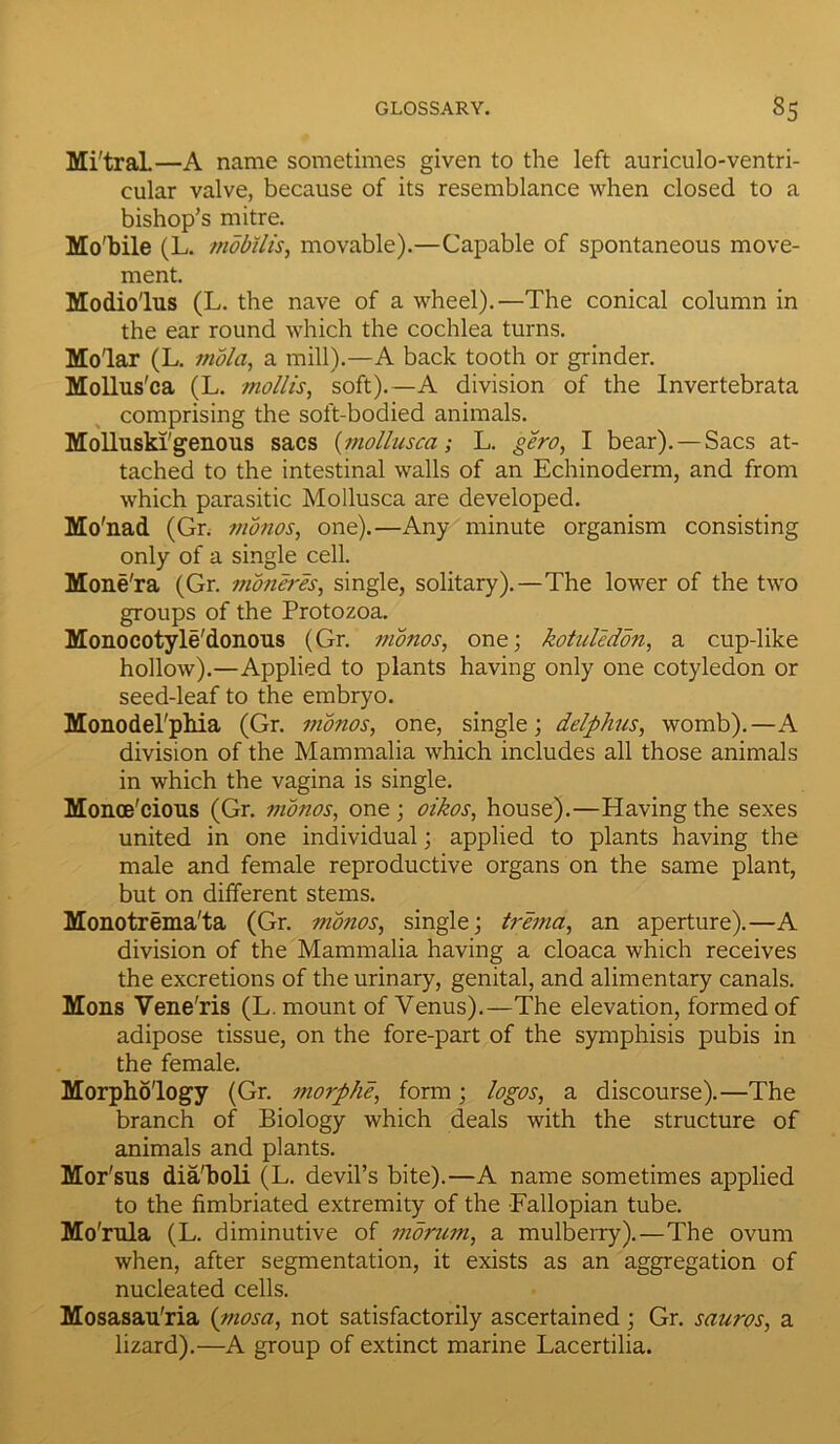Mi'traL—A name sometimes given to the left auriculo-ventri- cular valve, because of its resemblance when closed to a bishop’s mitre. Mo'bile (L. mobilis, movable).—Capable of spontaneous move- ment. Modio'lus (L. the nave of a wheel).—The conical column in the ear round which the cochlea turns. Molar (L. mold, a mill).—A back tooth or grinder. Mollus'ca (L. mollis, soft).—A division of the Invertebrata comprising the soft-bodied animals. Molluski'genous sacs [mollusca; L. gero, I bear). — Sacs at- tached to the intestinal walls of an Echinoderm, and from which parasitic Mollusca are developed. Mo'nad (Gn monos, one).—Any minute organism consisting only of a single cell. Mone'ra (Gr. moneres, single, solitary).—The lower of the two groups of the Protozoa. Monocotyle'donous (Gr. monos, one; kotuledon, a cup-like hollow).—Applied to plants having only one cotyledon or seed-leaf to the embryo. Monodel'phia (Gr. monos, one, single; delphus, womb).—A division of the Mammalia which includes all those animals in which the vagina is single. Monoe'cious (Gr. monos, one; oikos, house).—Having the sexes united in one individual; applied to plants having the male and female reproductive organs on the same plant, but on different stems. Monotrema'ta (Gr. monos, single; trema, an aperture).—A division of the Mammalia having a cloaca which receives the excretions of the urinary, genital, and alimentary canals. Mons Vene'ris (L. mount of Venus).—The elevation, formed of adipose tissue, on the fore-part of the symphisis pubis in the female. Morphology (Gr. morphe, form; logos, a discourse).—The branch of Biology which deals with the structure of animals and plants. Mor'sus dia'boli (L. devil’s bite).—A name sometimes applied to the fimbriated extremity of the Fallopian tube. Mo'rula (L. diminutive of mornm, a mulberry).—The ovum when, after segmentation, it exists as an aggregation of nucleated cells. Mosasau'ria (mosa, not satisfactorily ascertained ; Gr. sauros, a lizard).—A group of extinct marine Lacertilia.