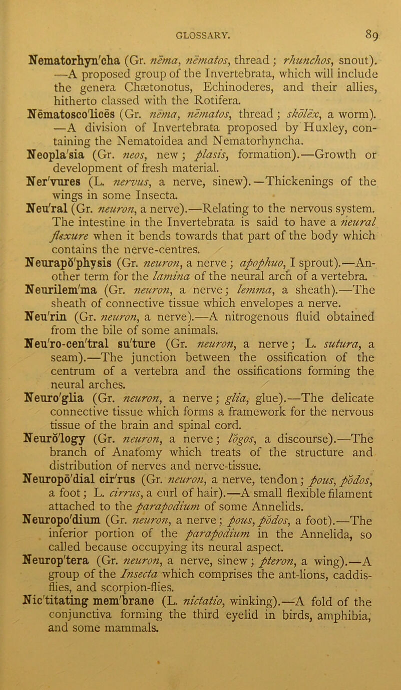 Nematorhyn'cha (Gr. nema, nematos, thread ; rhunchos, snout). —A proposed group of the Invertebrata, which will include the genera Chaetonotus, Echinoderes, and their allies, hitherto classed with the Rotifera. Nematosco'lices (Gr. nema, nematos, thread ; skolex, a worm). —A division of Invertebrata proposed by Huxley, con- taining the Nematoidea and Nematorhyncha. Neopla'sia (Gr. neos, new; plasis, formation).—Growth or development of fresh material. Ner'vures (L. nervus, a nerve, sinew).—Thickenings of the wings in some Insecta. Neu'ral (Gr. neuron, a nerve).—Relating to the nervous system. The intestine in the Invertebrata is said to have a neural flexure when it bends towards that part of the body which contains the nerve-centres. Neurapo'phvsis (Gr. neuron, a nerve; apopliuo, I sprout).—An- other term for the lamina of the neural arch of a vertebra. Neurilem'ma (Gr. neuron, a nerve; lemma, a sheath).—The sheath of connective tissue which envelopes a nerve. Neu'rin (Gr. neuron, a nerve).—A nitrogenous fluid obtained from the bile of some animals. Neu'ro-cen'tral su'ture (Gr. neuron, a nerve; L. sutura, a seam).—The junction between the ossification of the centrum of a vertebra and the ossifications forming the neural arches. Neuro'glia (Gr. neuron, a nerve; glia, glue).—The delicate connective tissue which forms a framework for the nervous tissue of the brain and spinal cord. Neurology (Gr. neuron, a nerve; logos, a discourse).—The branch of Anatomy which treats of the structure and distribution of nerves and nerve-tissue. Neuropo'dial cir'rus (Gr. neuron, a nerve, tendon; pous, podos, a foot; L. cirrus, a curl of hair).—A small flexible filament attached to the parapodium of some Annelids. Neuropo'dium (Gr. neuron, a nerve; pous,podos, a foot).—The inferior portion of the parapodiu?7i in the Annelida, so called because occupying its neural aspect. Neurop'tera (Gr. neicron, a nerve, sinew; pteron, a wing).—A group of the Insecta which comprises the ant-lions, caddis- flies, and scorpion-flies. Nic'titating mem'brane (L. nictatio, winking).—A fold of the conjunctiva forming the third eyelid in birds, amphibia, and some mammals.