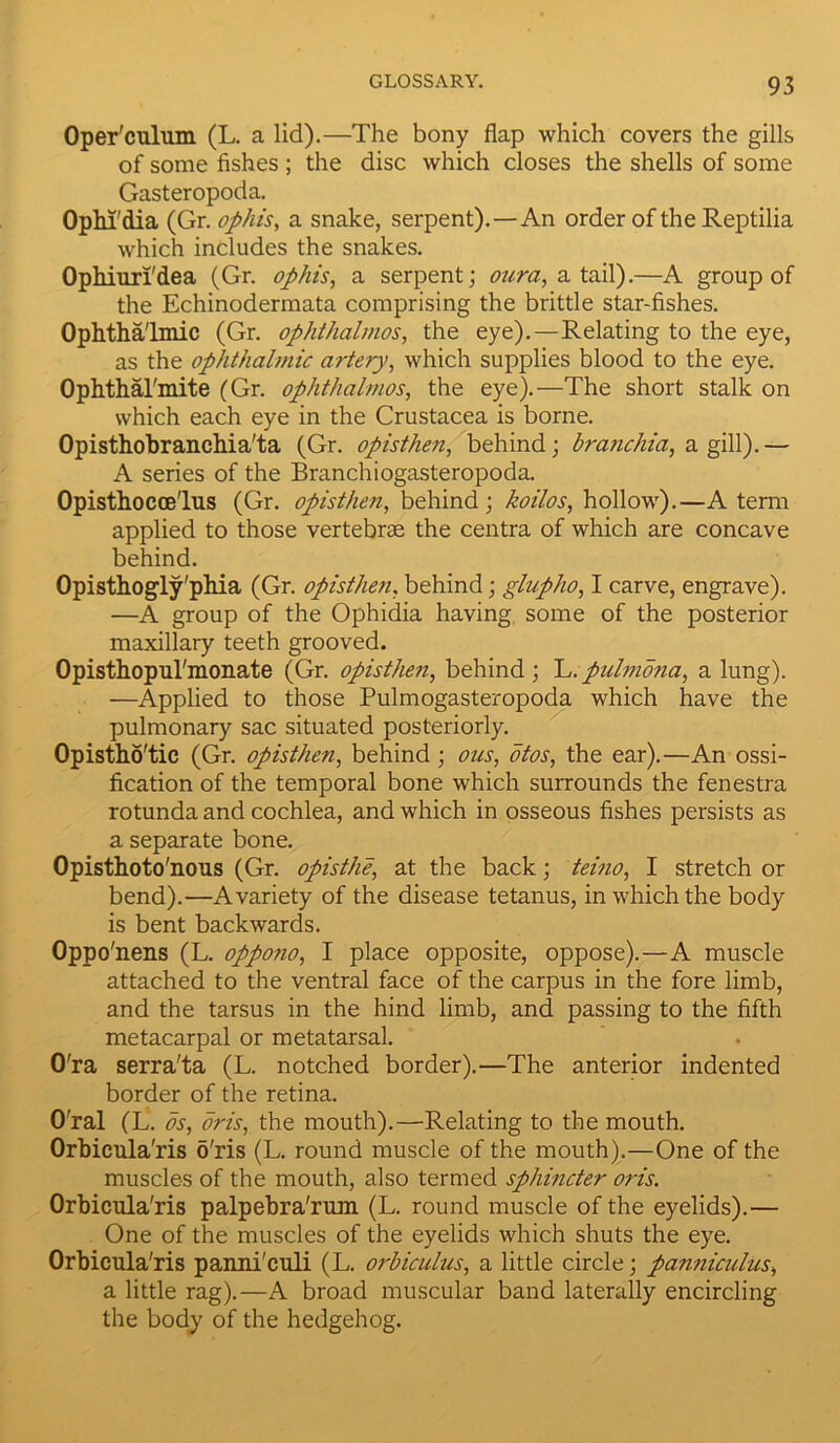 Oper'culum (L. a lid).—The bony flap which covers the gills of some fishes ; the disc which closes the shells of some Gasteropoda. Ophi'dia (Gr. op his, a snake, serpent).—An order of the Reptilia which includes the snakes. Ophiun'dea (Gr. op his, a serpent; our a, a tail).—A group of the Echinodermata comprising the brittle star-fishes. Ophthalmic (Gr. ophthahnos, the eye).—Relating to the eye, as the ophthahnic artery, which supplies blood to the eye. Ophthal'mite (Gr. ophthalmos, the eye).—The short stalk on which each eye in the Crustacea is borne. Opisthobranchia'ta (Gr. opisthe?i, behind; branchia, a gill).— A series of the Branchiogasteropoda. Opisthocce'lus (Gr. opisthen, behind; koilos, hollow).—A term applied to those vertebrae the centra of which are concave behind. Opisthogly'phia (Gr. opisthen, behind; glupho, I carve, engrave). —A group of the Ophidia having some of the posterior maxillary teeth grooved. Opisthopul'monate (Gr. opisthen, behind ; L. pulmona, a lung). —Applied to those Pulmogasteropoda which have the pulmonary sac situated posteriorly. Opistho'tic (Gr. opisthen, behind; ous, otos, the ear).—An ossi- fication of the temporal bone which surrounds the fenestra rotunda and cochlea, and which in osseous fishes persists as a separate bone. Opisthoto'nous (Gr. opisthe, at the back; teino, I stretch or bend).—A variety of the disease tetanus, in which the body is bent backwards. Oppo'nens (L. oppono, I place opposite, oppose). — A muscle attached to the ventral face of the carpus in the fore limb, and the tarsus in the hind limb, and passing to the fifth metacarpal or metatarsal. O'ra serra'ta (L. notched border).—The anterior indented border of the retina. O'ral (L. os, oris, the mouth).—Relating to the mouth. Orbicula'ris 5'ris (L. round muscle of the mouth).—One of the muscles of the mouth, also termed sphincter oris. Orbicula'ris palpebra'rum (L. round muscle of the eyelids).— One of the muscles of the eyelids which shuts the eye. Orbicula'ris panni'culi (L. orbiculus, a little circle; panniculus, a little rag).—A broad muscular band laterally encircling the body of the hedgehog.