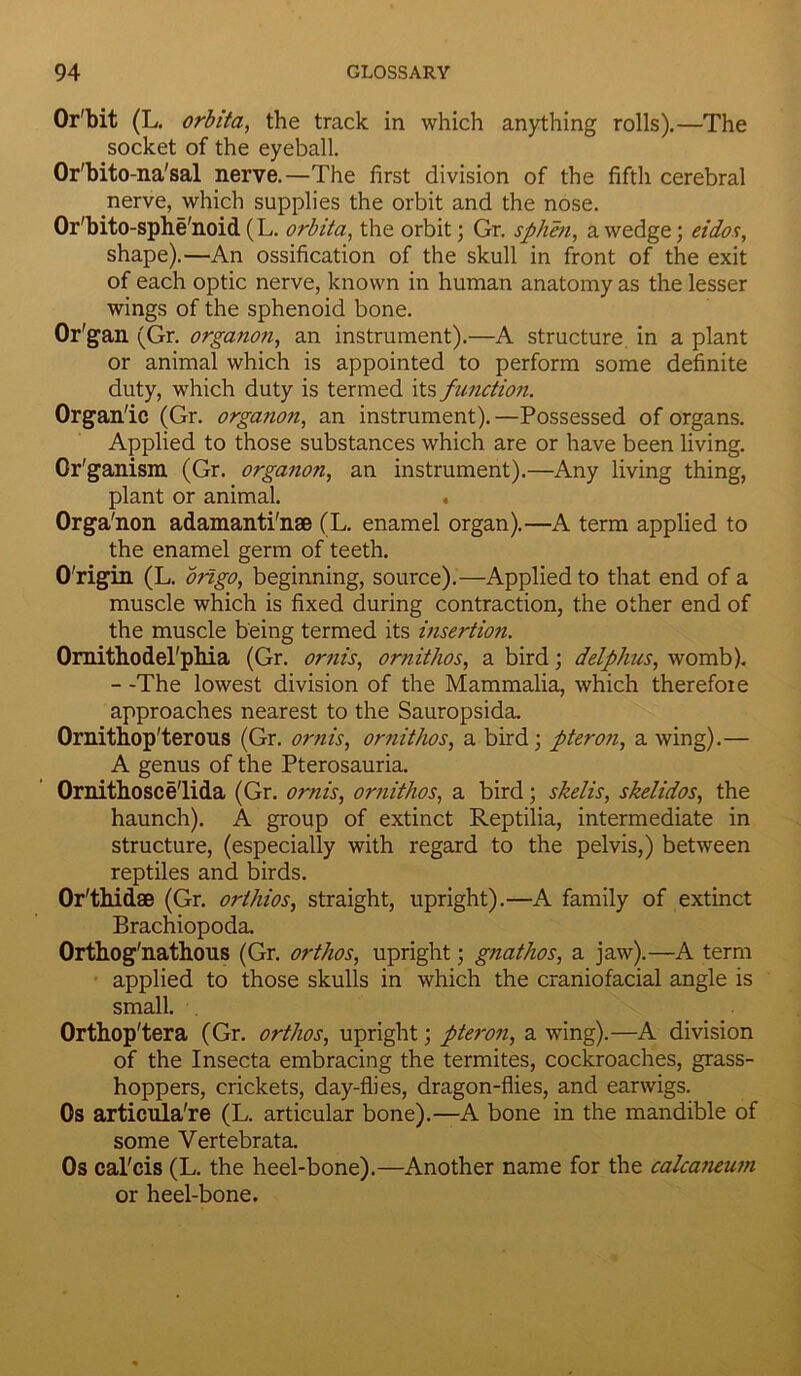 Or'bit (L. orbita, the track in which anything rolls).—The socket of the eyeball. Or'bito-na'sal nerve.—The first division of the fifth cerebral nerve, which supplies the orbit and the nose. Or'bito-sphe'noid (L. orbita, the orbit; Gr. sphen, a wedge; eidos, shape).—An ossification of the skull in front of the exit of each optic nerve, known in human anatomy as the lesser wings of the sphenoid bone. Or'gan (Gr. organon, an instrument).—A structure in a plant or animal which is appointed to perform some definite duty, which duty is termed its function. Organ'ic (Gr. organon, an instrument).—Possessed of organs. Applied to those substances which are or have been living. Gr'ganism (Gr. organon, an instrument).—Any living thing, plant or animal. . Orga'non adamanti'nse (L. enamel organ).—A term applied to the enamel germ of teeth. O'rigin (L. origo, beginning, source).—Applied to that end of a muscle which is fixed during contraction, the other end of the muscle being termed its insertion. Omithodel'phia (Gr. ornis, ornithos, a bird; delphus, womb). - -The lowest division of the Mammalia, which therefore approaches nearest to the Sauropsida. Ornithop'terous (Gr. ornis, ornithos, a bird; pteron, a wing).— A genus of the Pterosauria. Ornithosce'lida (Gr. ornis, ornithos, a bird; shells, skelidos, the haunch). A group of extinct Reptilia, intermediate in structure, (especially with regard to the pelvis,) between reptiles and birds. Or'thidae (Gr. orihios, straight, upright).—A family of extinct Brachiopoda. Orthog'nathous (Gr. orthos, upright; gnathos, a jaw).—A term applied to those skulls in which the craniofacial angle is small. Orthop'tera (Gr. orthos, upright; pteron, a wing).—A division of the Insecta embracing the termites, cockroaches, grass- hoppers, crickets, day-flies, dragon-flies, and earwigs. Os articula're (L. articular bone).—A bone in the mandible of some Vertebrata. Os cal'cis (L. the heel-bone).—Another name for the calcaneum or heel-bone.