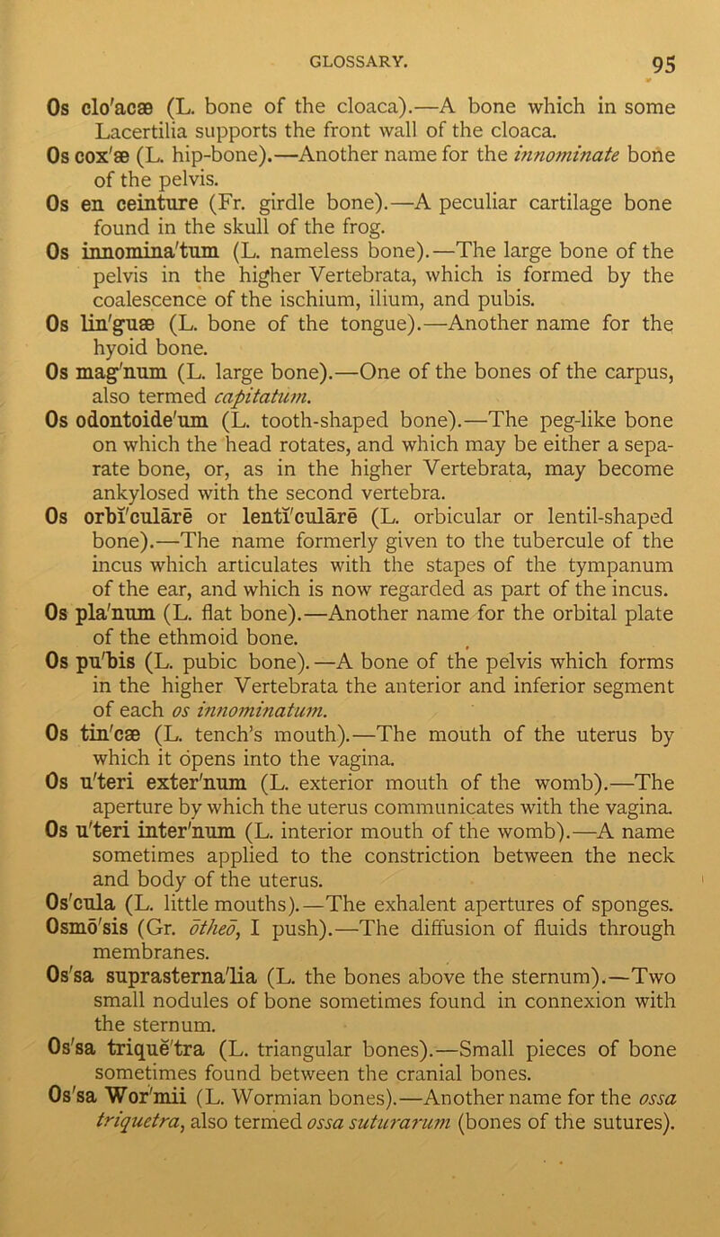 9 Os clo'ac® (L. bone of the cloaca).—A bone which in some Lacertilia supports the front wall of the cloaca. Os cox'® (L. hip-bone).—Another name for the innominate bone of the pelvis. Os en ceinture (Fr. girdle bone).—A peculiar cartilage bone found in the skull of the frog. Os innomina'tum (L. nameless bone).—The large bone of the pelvis in the higher Vertebrata, which is formed by the coalescence of the ischium, ilium, and pubis. Os lin'gu® (L. bone of the tongue).—Another name for the hyoid bone. Os mag'num (L. large bone).—One of the bones of the carpus, also termed capitatum. Os odontoide'um (L. tooth-shaped bone).—The peg-like bone on which the head rotates, and which may be either a sepa- rate bone, or, as in the higher Vertebrata, may become ankylosed with the second vertebra. Os orbi'culare or lenti'culare (L. orbicular or lentil-shaped bone).—The name formerly given to the tubercule of the incus which articulates with the stapes of the tympanum of the ear, and which is now regarded as part of the incus. Os pla'num (L. flat bone).—Another name for the orbital plate of the ethmoid bone. Os pu'bis (L. pubic bone). —A bone of the pelvis which forms in the higher Vertebrata the anterior and inferior segment of each os innominatum. Os tin'c® (L. tench’s mouth).—The mouth of the uterus by which it opens into the vagina. Os u'teri exter'imm (L. exterior mouth of the womb).—The aperture by which the uterus communicates with the vagina. Os u'teri inter'num (L. interior mouth of the womb).—A name sometimes applied to the constriction between the neck and body of the uterus. Os'cula (L. little mouths).—The exhalent apertures of sponges. Osmo'sis (Gr. othed, I push).—The diffusion of fluids through membranes. Os 'sa suprasterna'lia (L. the bones above the sternum).—Two small nodules of bone sometimes found in connexion with the sternum. Os'sa trique'tra (L. triangular bones).—Small pieces of bone sometimes found between the cranial bones. Os'sa Wor'mii (L. Wormian bones).—Another name for the ossa triquetra, also termed ossa suturarum (bones of the sutures).