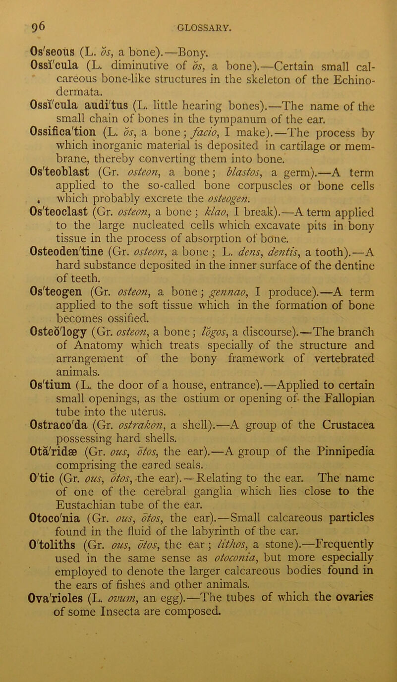 Os'seous (L. os, a bone).—Bony. Ossi'cula (L. diminutive of os, a bone).—Certain small cal- careous bone-like structures in the skeleton of the Echino- dermata. Ossi'cula audi'tus (L. little hearing bones).—The name of the small chain of bones in the tympanum of the ear. Ossifica'tion (L. os, a bone; facio, I make).—The process by which inorganic material is deposited in cartilage or mem- brane, thereby converting them into bone. Os'teoblast (Gr. osteon, a bone; blastos, a germ).—A term applied to the so-called bone corpuscles or bone cells , which probably excrete the osteogen. Os'teoclast (Gr. osteon, a bone ; klao, I break).—A term applied to the large nucleated cells which excavate pits in bony tissue in the process of absorption of bone. Osteoden'tine (Gr. osteon, a bone; L. dens, dentis, a tooth).—A hard substance deposited in the inner surface of the dentine of teeth. Os'teogen (Gr. osteon, a bone; gennao, I produce).—A term applied to the soft tissue which in the formation of bone becomes ossified. Osteo'logy (Gr. osteon, a bone; logos, a discourse).—The branch of Anatomy which treats specially of the structure and arrangement of the bony framework of vertebrated animals. Os'tium (L. the door of a house, entrance).—Applied to certain small openings, as the ostium or opening of- the Fallopian tube into the uterus. Ostraeo'da (Gr. ostrakon, a shell).—A group of the Crustacea possessing hard shells. Ota'ridae (Gr. ous, otos, the ear).—A group of the Pinnipedia comprising the eared seals. O'tic (Gr. ous, otos, the ear). —Relating to the ear. The name of one of the cerebral ganglia which lies close to the Eustachian tube of the ear. Otoco'nia (Gr. ous, otos, the ear).—Small calcareous particles found in the fluid of the labyrinth of the ear. O'toliths (Gr. ous, otos, the ear; lit/ws, a stone).—Frequently used in the same sense as otoconia, but more especially employed to denote the larger calcareous bodies found in the ears of fishes and other animals. Ova'rioles (L. ovum, an egg).—The tubes of which the ovaries of some Insecta are composed.