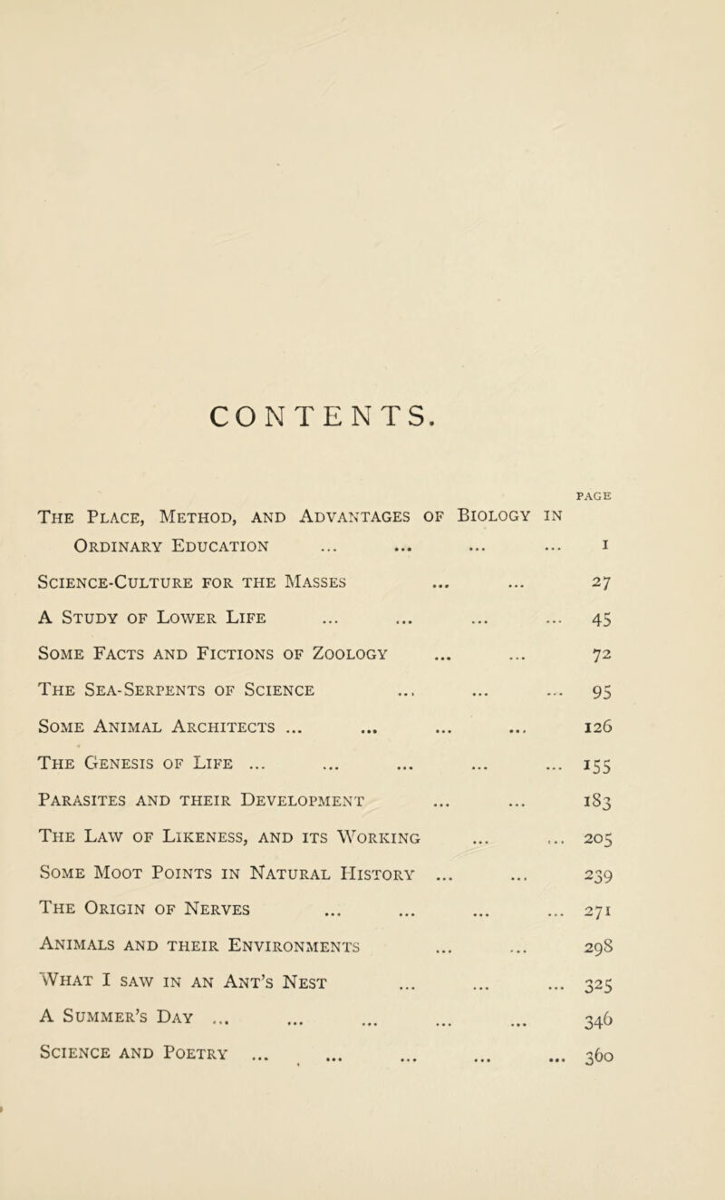 CONTENTS. PAGE The Place, Method, and Advantages of Biology in Ordinary Education Science-Culture for the Masses A Study of Lower Life Some Facts and Fictions of Zoology The Sea-Serpents of Science Some Animal Architects ... « The Genesis of Life ... Parasites and their Development The Law of Likeness, and its Working Some Moot Points in Natural History ... The Origin of Nerves Animals and their Environments What I saw in an Ant’s Nest A Summer’s Day ... Science and Poetry 27 45 72 95 126 155 183 205 239 271 298 325 346 360 »