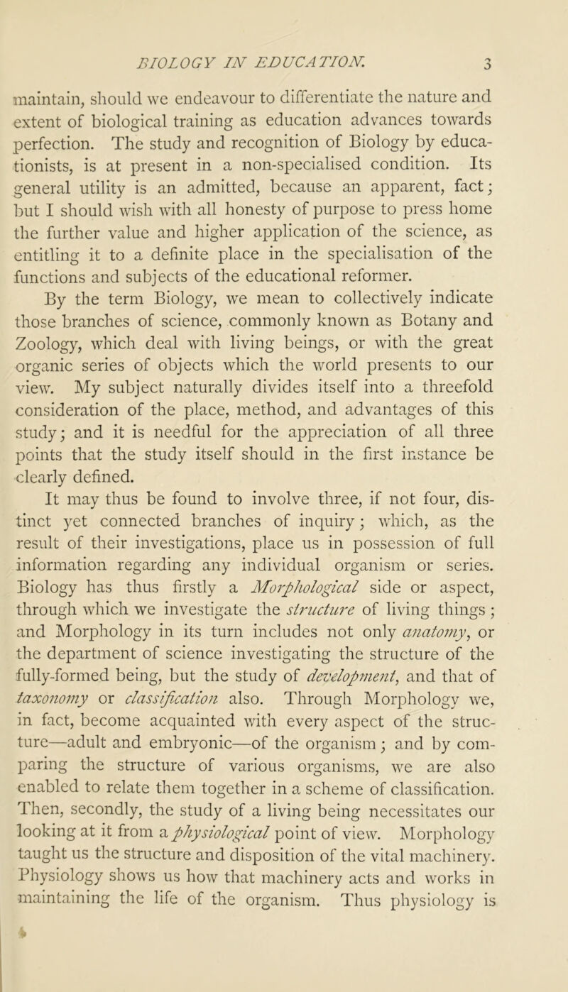 maintain, should we endeavour to differentiate the nature and extent of biological training as education advances towards perfection. The study and recognition of Biology by educa- tionists, is at present in a non-specialised condition. Its general utility is an admitted, because an apparent, fact; but I should wish with all honesty of purpose to press home the further value and higher application of the science, as entitling it to a definite place in the specialisation of the functions and subjects of the educational reformer. By the term Biology, we mean to collectively indicate those branches of science, commonly known as Botany and Zoology, which deal with living beings, or with the great organic series of objects which the world presents to our view. My subject naturally divides itself into a threefold consideration of the place, method, and advantages of this study; and it is needful for the appreciation of all three points that the study itself should in the first instance be clearly defined. It may thus be found to involve three, if not four, dis- tinct yet connected branches of inquiry; which, as the result of their investigations, place us in possession of full information regarding any individual organism or series. Biology has thus firstly a Morphological side or aspect, through which we investigate the slructure of living things ; and Morphology in its turn includes not only anatomy, or the department of science investigating the structure of the fully-formed being, but the study of development, and that of taxonomy or classification also. Through Morphology we, in fact, become acquainted with every aspect of the struc- ture—adult and embryonic—of the organism; and by com- paring the structure of various organisms, we are also enabled to relate them together in a scheme of classification. Then, secondly, the study of a living being necessitates our looking at it from a physiological point of view. Morphology taught us the structure and disposition of the vital machinery. Physiology shows us how that machinery acts and works in maintaining the life of the organism. Thus physiology is