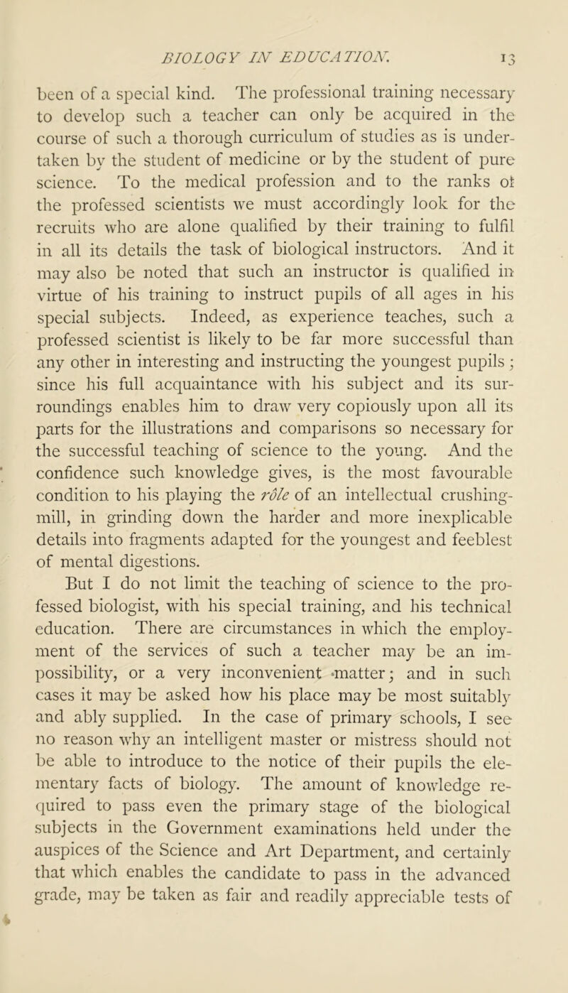 been of a special kind. The professional training necessary to develop such a teacher can only be acquired in the course of such a thorough curriculum of studies as is under- taken by the student of medicine or by the student of pure science. To the medical profession and to the ranks ol the professed scientists we must accordingly look for the recruits who are alone qualified by their training to fulfil in all its details the task of biological instructors. And it may also be noted that such an instructor is qualified in virtue of his training to instruct pupils of all ages in his special subjects. Indeed, as experience teaches, such a professed scientist is likely to be far more successful than any other in interesting and instructing the youngest pupils; since his full acquaintance with his subject and its sur- roundings enables him to draw very copiously upon all its parts for the illustrations and comparisons so necessary for the successful teaching of science to the young. And the confidence such knowledge gives, is the most favourable condition to his playing the role of an intellectual crushing- mill, in grinding down the harder and more inexplicable details into fragments adapted for the youngest and feeblest of mental digestions. But I do not limit the teaching of science to the pro- fessed biologist, with his special training, and his technical education. There are circumstances in which the employ- ment of the services of such a teacher may be an im- possibility, or a very inconvenient matter; and in such cases it may be asked how his place may be most suitably and ably supplied. In the case of primary schools, I see no reason why an intelligent master or mistress should not be able to introduce to the notice of their pupils the ele- mentary facts of biology. The amount of knowledge re- quired to pass even the primary stage of the biological subjects in the Government examinations held under the auspices of the Science and Art Department, and certainly that which enables the candidate to pass in the advanced grade, may be taken as fair and readily appreciable tests of