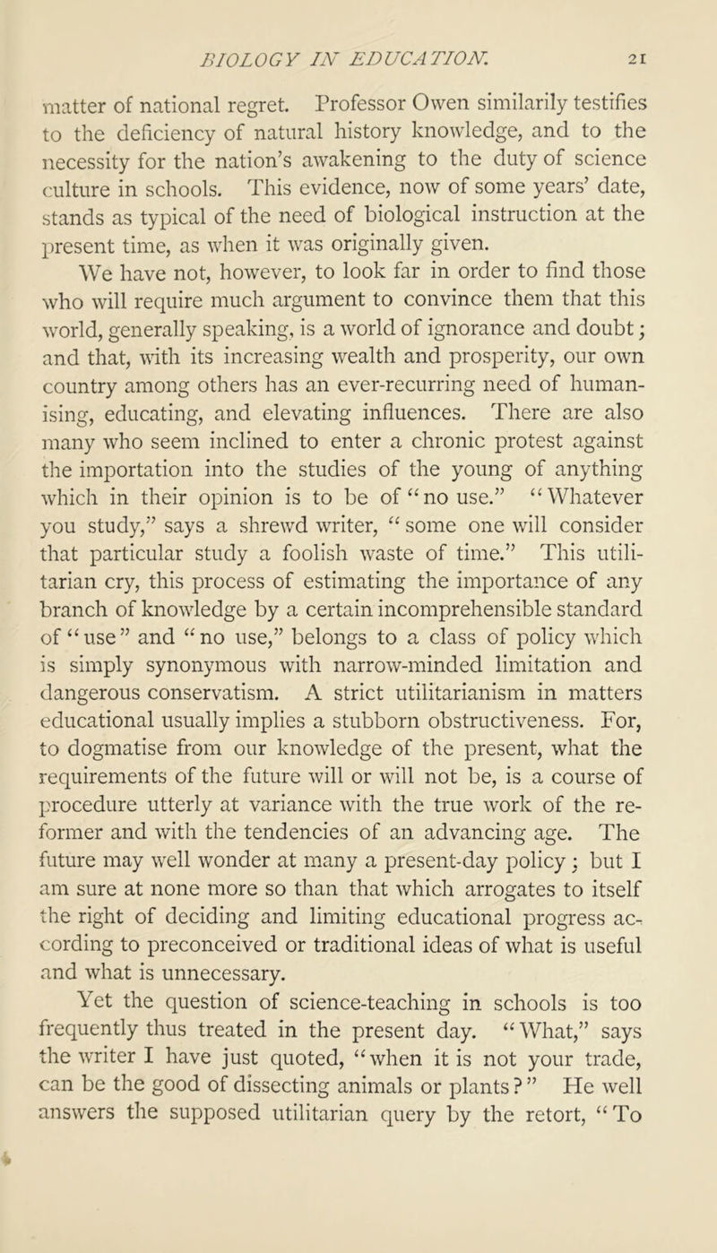 matter of national regret. Professor Owen similarity testifies to the deficiency of natural history knowledge, and to the necessity for the nation’s awakening to the duty of science culture in schools. This evidence, now of some years’ date, stands as typical of the need of biological instruction at the present time, as when it was originally given. We have not, however, to look far in order to find those who will require much argument to convince them that this world, generally speaking, is a world of ignorance and doubt; and that, with its increasing wealth and prosperity, our own country among others has an ever-recurring need of human- ising, educating, and elevating influences. There are also many who seem inclined to enter a chronic protest against the importation into the studies of the young of anything which in their opinion is to be of “no use.” “Whatever you study,” says a shrewd writer, “ some one will consider that particular study a foolish waste of time.” This utili- tarian cry, this process of estimating the importance of any branch of knowledge by a certain incomprehensible standard of “use” and “no use,” belongs to a class of policy which is simply synonymous with narrow-minded limitation and dangerous conservatism. A strict utilitarianism in matters educational usually implies a stubborn obstructiveness. For, to dogmatise from our knowledge of the present, what the requirements of the future will or will not be, is a course of procedure utterly at variance with the true work of the re- former and with the tendencies of an advancing age. The future may well wonder at many a present-day policy : but I am sure at none more so than that which arrogates to itself the right of deciding and limiting educational progress ac^ cording to preconceived or traditional ideas of what is useful and what is unnecessary. Yet the question of science-teaching in schools is too frequently thus treated in the present day. “ What,” says the writer I have just quoted, “when it is not your trade, can be the good of dissecting animals or plants ? ” He well answers the supposed utilitarian query by the retort, “To