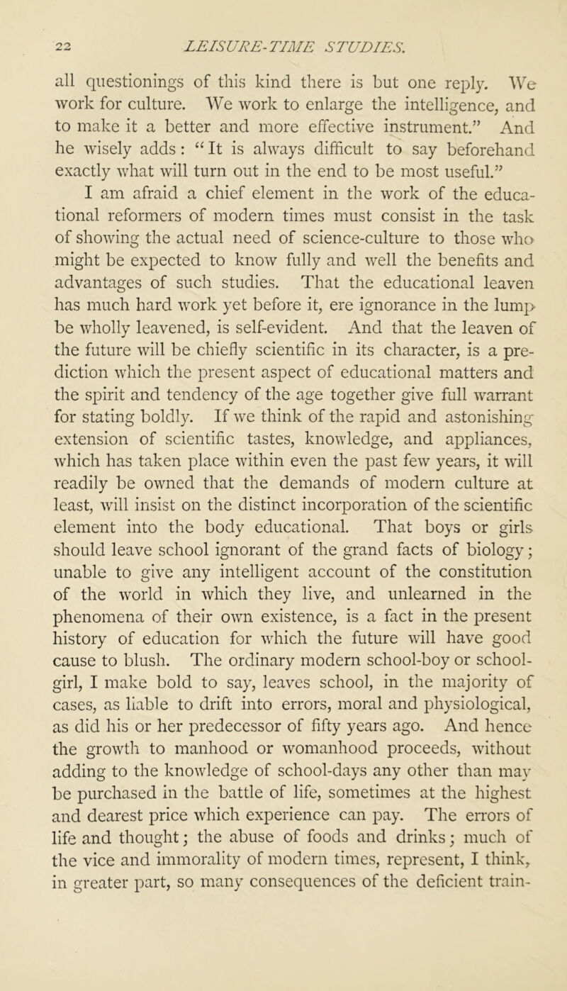 all questionings of this kind there is but one reply. We work for culture. We work to enlarge the intelligence, and to make it a better and more effective instrument.” And he wisely adds: “ It is always difficult to say beforehand exactly what will turn out in the end to be most useful.” I am afraid a chief element in the work of the educa- tional reformers of modern times must consist in the task of showing the actual need of science-culture to those who might be expected to know fully and well the benefits and advantages of such studies. That the educational leaven has much hard work yet before it, ere ignorance in the lump be wholly leavened, is self-evident. And that the leaven of the future will be chiefly scientific in its character, is a pre- diction which the present aspect of educational matters and the spirit and tendency of the age together give full warrant for stating boldly. If we think of the rapid and astonishing extension of scientific tastes, knowledge, and appliances, which has taken place within even the past few years, it will readily be owned that the demands of modern culture at least, will insist on the distinct incorporation of the scientific element into the body educational. That boys or girls should leave school ignorant of the grand facts of biology; unable to give any intelligent account of the constitution of the world in which they live, and unlearned in the phenomena of their own existence, is a fact in the present history of education for which the future will have good cause to blush. The ordinary modern school-boy or school- girl, I make bold to say, leaves school, in the majority of cases, as liable to drift into errors, moral and physiological, as did his or her predecessor of fifty years ago. And hence the growth to manhood or womanhood proceeds, without adding to the knowledge of school-days any other than may be purchased in the battle of life, sometimes at the highest and dearest price which experience can pay. The errors of life and thought; the abuse of foods and drinks; much of the vice and immorality of modern times, represent, I think, in greater part, so many consequences of the deficient train-