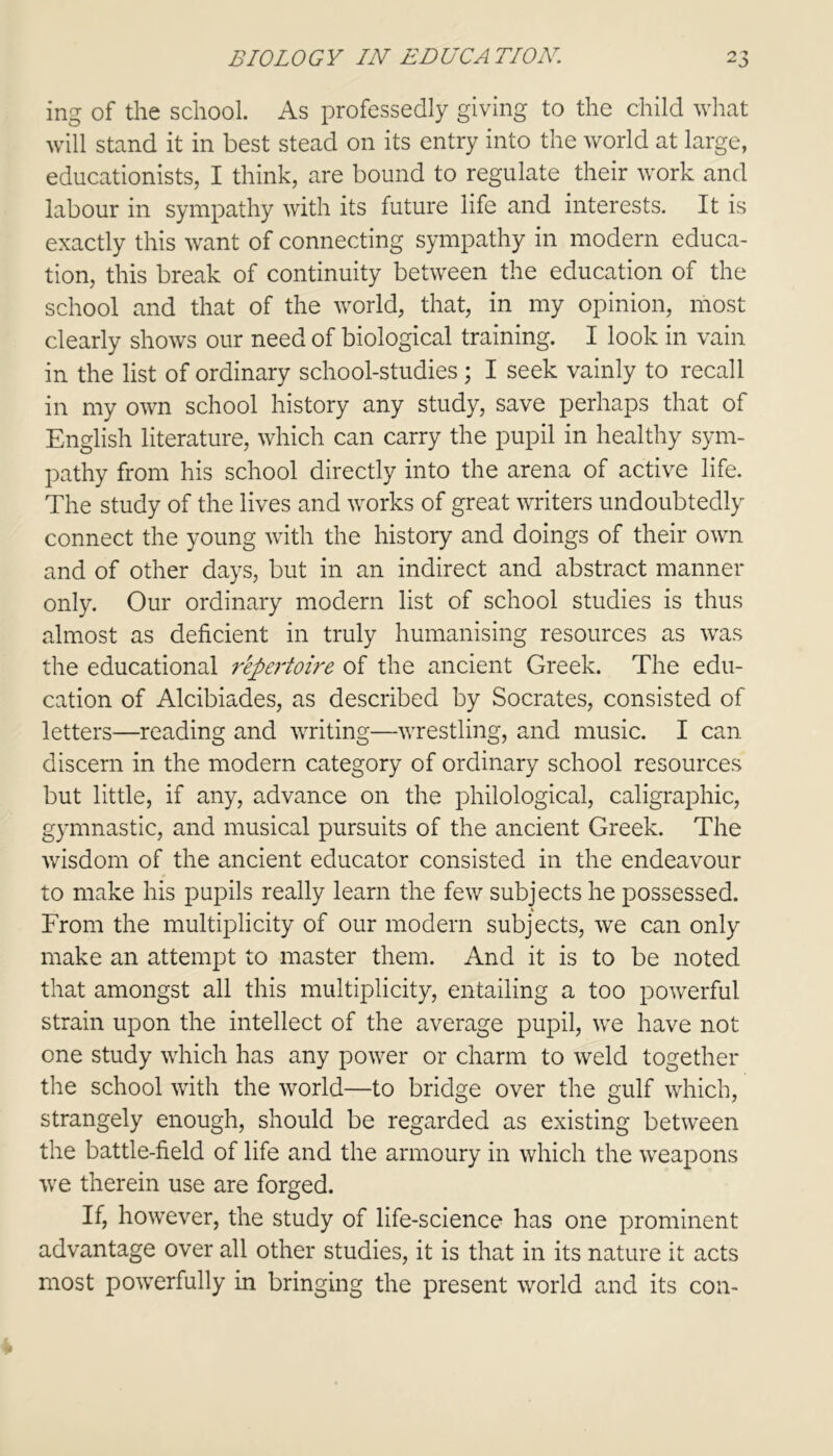 ing of the school. As professedly giving to the child what will stand it in best stead on its entry into the world at large, educationists, I think, are bound to regulate their work and labour in sympathy with its future life and interests. It is exactly this want of connecting sympathy in modern educa- tion, this break of continuity between the education of the school and that of the world, that, in my opinion, most clearly shows our need of biological training. I look in vain in the list of ordinary school-studies; I seek vainly to recall in my own school history any study, save perhaps that of English literature, which can carry the pupil in healthy sym- pathy from his school directly into the arena of active life. The study of the lives and works of great writers undoubtedly connect the young with the history and doings of their own and of other days, but in an indirect and abstract manner only. Our ordinary modern list of school studies is thus almost as deficient in truly humanising resources as was the educational repertoire of the ancient Greek. The edu- cation of Alcibiades, as described by Socrates, consisted of letters—reading and writing—wrestling, and music. I can discern in the modern category of ordinary school resources but little, if any, advance on the philological, caligraphic, gymnastic, and musical pursuits of the ancient Greek. The wisdom of the ancient educator consisted in the endeavour to make his pupils really learn the few subjects he possessed. From the multiplicity of our modern subjects, we can only make an attempt to master them. And it is to be noted that amongst all this multiplicity, entailing a too powerful strain upon the intellect of the average pupil, we have not one study which has any power or charm to weld together the school with the world—to bridge over the gulf which, strangely enough, should be regarded as existing between the battle-field of life and the armoury in which the weapons we therein use are forged. If, however, the study of life-science has one prominent advantage over all other studies, it is that in its nature it acts most powerfully in bringing the present world and its con-