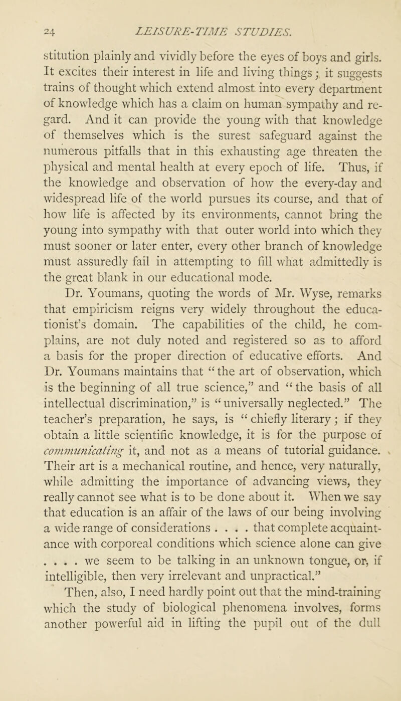 stitution plainly and vividly before the eyes of boys and girls. It excites their interest in life and living things; it suggests trains of thought which extend almost into every department of knowledge which has a claim on human sympathy and re- gard. And it can provide the young with that knowledge of themselves which is the surest safeguard against the numerous pitfalls that in this exhausting age threaten the physical and mental health at every epoch of life. Thus, if the knowledge and observation of how the every-day and widespread life of the world pursues its course, and that of how life is affected by its environments, cannot bring the young into sympathy with that outer world into which they must sooner or later enter, every other branch of knowledge must assuredly fail in attempting to fill what admittedly is the great blank in our educational mode. Dr. Youmans, quoting the words of Mr. Wyse, remarks that empiricism reigns very widely throughout the educa- tionist’s domain. The capabilities of the child, he com- plains, are not duly noted and registered so as to afford a basis for the proper direction of educative efforts. And Dr. Youmans maintains that “the art of observation, which is the beginning of all true science,” and “ the basis of all intellectual discrimination,” is “ universally neglected.” The teacher’s preparation, he says, is “ chiefly literary; if they obtain a little scientific knowledge, it is for the purpose of communicating it, and not as a means of tutorial guidance. Their art is a mechanical routine, and hence, very naturally, while admitting the importance of advancing views, they really cannot see what is to be done about it. When we say that education is an affair of the laws of our being involving a wide range of considerations .... that complete acquaint- ance with corporeal conditions which science alone can give . ... we seem to be talking in an unknown tongue, or, if intelligible, then very irrelevant and unpractical.” Then, also, I need hardly point out that the mind-training which the study of biological phenomena involves, forms another powerful aid in lifting the pupil out of the dull