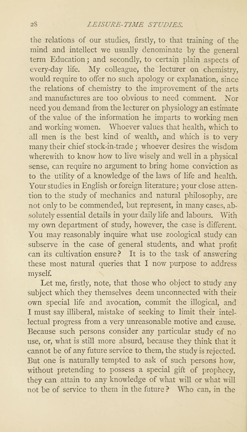 the relations of our studies, firstly, to that training of the mind and intellect we usually denominate by the general term Education; and secondly, to certain plain aspects of every-day life. My colleague, the lecturer on chemistry, would require to offer no such apology or explanation, since the relations of chemistry to the improvement of the arts and manufactures are too obvious to need comment. Nor need you demand from the lecturer on physiology an estimate of the value of the information he imparts to working men and working women. Whoever values that health, which to all men is the best kind of wealth, and which is to very many their chief stock-in-trade ; whoever desires the wisdom wherewith to know how to live wisely and well in a physical sense, can require no argument to bring home conviction as to the utility of a knowledge of the laws of life and health. Your studies in English or foreign literature; your close atten- tion to the study of mechanics and natural philosophy, are not only to be commended, but represent, in many cases, ab- solutely essential details in your daily life and labours. With my own department of study, however, the case is different. You may reasonably inquire what use zoological study can subserve in the case of general students, and what profit can its cultivation ensure? It is to the task of answering these most natural queries that I now purpose to address myself. Let me, firstly, note, that those who object to study any subject which they themselves deem unconnected with their own special life and avocation, commit the illogical, and I must say illiberal, mistake of seeking to limit their intel- lectual progress from a very unreasonable motive and cause. Because such persons consider any particular study of no use, or, what is still more absurd, because they think that it cannot be of any future service to them, the study is rejected. But one is naturally tempted to ask of such persons how, without pretending to possess a special gift of prophecy, they can attain to any knowledge of what will or what will not be of service to them in the future ? Who can, in the