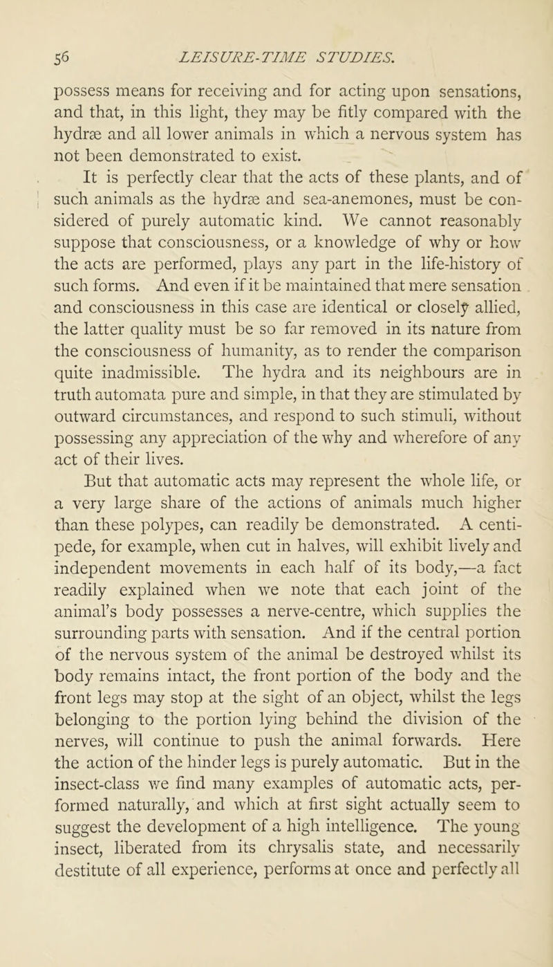 possess means for receiving and for acting upon sensations, and that, in this light, they may be fitly compared with the hydras and all lower animals in which a nervous system has not been demonstrated to exist. It is perfectly clear that the acts of these plants, and of such animals as the hydras and sea-anemones, must be con- sidered of purely automatic kind. We cannot reasonably suppose that consciousness, or a knowledge of why or how the acts are performed, plays any part in the life-history of such forms. And even if it be maintained that mere sensation and consciousness in this case are identical or closely allied, the latter quality must be so far removed in its nature from the consciousness of humanity, as to render the comparison quite inadmissible. The hydra and its neighbours are in truth automata pure and simple, in that they are stimulated by outward circumstances, and respond to such stimuli, without possessing any appreciation of the why and wherefore of any act of their lives. But that automatic acts may represent the whole life, or a very large share of the actions of animals much higher than these polypes, can readily be demonstrated. A centi- pede, for example, when cut in halves, will exhibit lively and independent movements in each half of its body,—a fact readily explained when we note that each joint of the animal’s body possesses a nerve-centre, which supplies the surrounding parts with sensation. And if the central portion of the nervous system of the animal be destroyed whilst its body remains intact, the front portion of the body and the front legs may stop at the sight of an object, whilst the legs belonging to the portion lying behind the division of the nerves, will continue to push the animal forwards. Here the action of the hinder legs is purely automatic. But in the insect-class we find many examples of automatic acts, per- formed naturally, and which at first sight actually seem to suggest the development of a high intelligence. The young insect, liberated from its chrysalis state, and necessarily destitute of all experience, performs at once and perfectly all