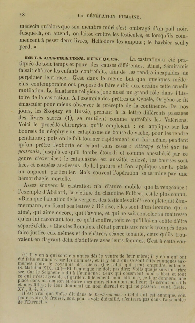 médecin qu^alors que son membre mûri s’est ombragé d’un poil noir. Jusque-là, on attend, on laisse croître les testicules, et lorsqu’ils com- mencent à peser deux livres, Héliodore les ampute; le barbier seul v perd. » . ^ DE EA CA8XRAXI01V. EEi\!ijQEEs. — La castration a été pra- tiquée de tout temps et pour des causes différentes. Ainsi, Sémiramis faisait châtrer les enfants contrefaits, afin de les rendre incapables de perpétuer leur race. G est dans le même but que quelques méde- cins contemporains ont proposé de faire subir aux crétins cette cruellf mutilation. Le fanatisme religieux joue aussi un grand rôle dans l’his- toire de la castration. A l’exemple des prêtres de Cybèle, Origène se fit émasculer pour mieux observer le précepte de la continence. De nos jours, les Skoptzy en Russie, prenant à la lettre différents passages des livres sacrés (1), se mutilent comme autrefois les Valériens. Voici le procédé chirurgical qu’ils emploient : on applique sur les bourses du néophyte un cataplasme de bouse de vache, pour les rendre pendantes, puis on le fait tourner rapidement sur lui-même, pendant qu un prêtre l’exhorte en criant sans cesse : Attrape celai que tu poursuis, jusqu’à ce qu’il tombe étourdi et comme anesthésié par ce genre d exercice, le cataplasme est aussitôt enlevé, les bourses sont liées et coupées au-dessus de la ligature et l’on applique sur la plaie un onguent particulier. Mais souvent l’opération se termine par une hémorrhagie mortelle. ^ Assez souvent la castration n’a d’autre mobile que la vengeance : l’exemple d’Abélard, la victime du chanoine Fulbert, est le plusconnu. «Bien que l’ablation de la verge et des testicules ait été complète,dit Zim- mermann, en lisant ses lettres à Ileloïse, elles sont d’un homme qui a aimé, qui aime encore, qui l’avoue, et qui ne sait consoler sa maîtresse qu’en lui racontant tout ce qu’il souffre, tout ce qu’il lui en coûte d’être séparé d’elle. » Chez les Romains, il était permis aux maris trompés de se faire justice eux-mêmes et de châtrer, séance tenante, ceux qu’ils trou- vaient en flagrant délit d’adultère avec leurs femmes. C’est à cette cou- (i) I y on a qui sont ennnqnes dès le ventre de leur mère; il v en a qui ont eie unis eunuques par les lioimuos, et il y en n qui se sont fails'eunuques eu.x- /c 'ilnfi •’oy'’''une des cieu.x. Que celui qui peut enteiulre, entende. (S. Alallncu \|\, 12.)—i^t l’eunuque ne doit pas dire: Voilà que je suis un arhre sec. car le Seigneur a dit à l’euniu|ue : Ceux (jui ohservent mon salibal et font ce (|ui ni eslngrealile cl gardent lUIèlement mon alliance, je leurdonnerai une place uan.s ma maison et entre mes murs et un nom medleur; ils seront mes lils donnerai un nom éternel et qui ne passera point. (Isaïe AVI, 4, i)l. ' ’ Il est vrai que Moïse dit dans le Deutéronome : • Celui qui est eunuque soit pour .avoir etc froisse, soit pour avoir été taillé, n’entrera pas dans rassemblée de 1 ttcrnel. >1