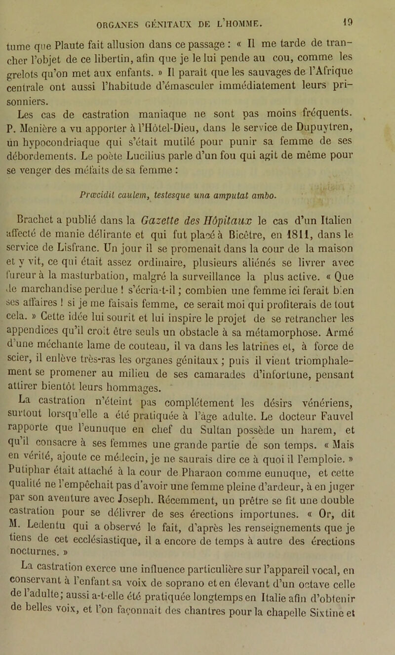 tume que Plaute fait allusion dans ce passage : « Il me tarde de tran- cher l’objet de ce libertin, afin que je le lui pende au cou, comme les grelots qu’on met aux enfants. » Il paraît que les sauvages de l’Afrique centrale ont aussi l’habitude d’émasculer immédiatement leurs pri- sonniers. Les cas de castration maniaque ne sont pas moins fréquents. ^ P. Menière a vu apporter à l’Hôtel-Dieu, dans le service de Dupuytren, un hypocondriaque qui s’était mutilé pour punir sa femme de ses débordements. Le poète Lucilius parle d’un fou qui agit de même pour se venger des méfaits de sa femme : Prœcidil caulem, testesque una amputai ambo- Brachet a publié dans la Gazette des Hôpitaux le cas d’un Italien affecté de manie délirante et qui fut placé à Bicêtre, en 1811, dans le service de Lisfranc. Un jour il se promenait dans la cour de la maison et y vit, ce qui était assez ordinaire, plusieurs aliénés se livrer avec fureur à la masturbation, malgré la surveillance la plus active. « Que de marchandise perdue ! s’écria-t-il ; combien une femme ici ferait bien scs allaires I si je me faisais femme, ce serait moi qui profiterais de tout cela. » Cette idée lui sourit et lui inspire le projet de se retrancher les appendices qu’il crod être seuls un obstacle à sa métamorphose. Armé d’une méchanle lame de couteau, il va dans les latrines et, à force de scier, il enlève très-ras les organes génitaux ; puis il vient triomphale- ment se promener au milieu de ses camarades d’infortune, pensant attirer bientôt leurs hommages. La castration n’éteint pas complètement les désirs vénériens, surtout lorsqu’elle a été pratiquée à l’àge adulte. Le docteur Fauvel rapporte que l’eunuque en chef du Sultan possède un harem, et quil consacre à ses femmes une grande partie de son temps. « Mais en vérité, ajoute ce médecin, je ne saurais dire ce à quoi il l’emploie. » Putiphar était attaché à la cour de Pharaon comme eunuque, et cette qualité ne 1 empêchait pas d’avoir une femme pleine d’ardeur, à en juger par son aventure avec Joseph. Récemment, un prêtre se fit une double castration pour se délivrer de ses érections importunes. « Or, dit M. Ledentu qui a observé le fait, d’après les renseignements que je tiens de cet ecclésiastique, il a encore de temps à autre des érections nocturnes. » La castration exerce une influence particulière sur l’appareil vocal, en conservant à l’enfant sa voix de soprano et en élevant d’un octave celle de 1 adulte; aussi a-t-elle été pratiquée longtemps en Italie afin d’obtenir de belles voix, et l’on façonnait des chantres pour la chapelle Sixtine et