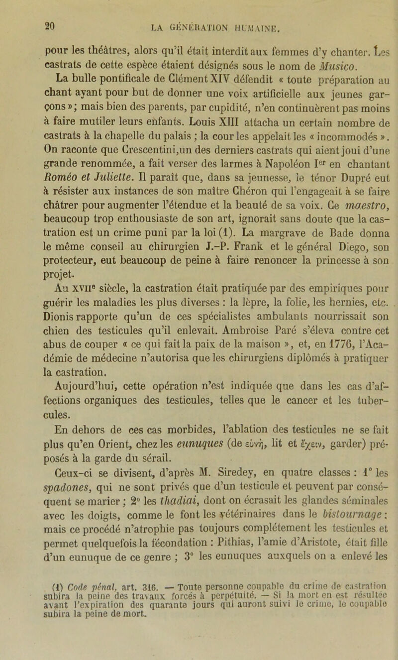 LA aKNÉHATlON IIL'.MAINT,. pour les théâtres, alors qu’il était interdit aux. femmes d’y chanter. t.,es castrats de cette espèce étaient désignés sous le nom de Musico. La bulle pontificale de Clément XIV défendit « toute préparation au chant ayant pour but de donner une voix artificielle aux jeunes gar- çons » ; mais bien des parents, par cupidité, n’en continuèrent pas moins à faire mutiler leurs enfants. Louis XllI attacha un certain nombre de castrats à la chapelle du palais ; la cour les appelait les « incommodés ». On raconte que Crescentini,un des derniers castrats qui aient joui d’une grande renommée, a fait verser des larmes à Napoléon Ier en chantant Roméo et Juliette. Il paraît que, dans sa jeunesse, le ténor Dupré eut à résister aux instances de son maître Chéron qui l’engageait à se faire châtrer pour augmenter l’étendue et la beauté de sa voix. Ce maestro, beaucoup trop enthousiaste de son art, ignorait sans doute que la cas- tration est un crime puni par la loi (1). La margrave de Bade donna le même conseil au chirurgien J.-P. Frank et le général Diego, son protecteur, eut beaucoup de peine à faire renoncer la princesse à son projet. Au XVII® siècle, la castration était pratiquée par des empiriques pour guérir les maladies les plus diverses : la lèpre, la folie, les hernies, etc. Dionis rapporte qu’un de ces spécialistes ambulants nourrissait son chien des testicules qu’il enlevait. Ambroise Paré s’éleva contre cet abus de couper « ce qui fait la paix de la maison », et, en 1776, l’Aca- démie de médecine n’autorisa que les chirurgiens diplômés à pratiquer la castration. Aujourd’hui, cette opération n’est indiquée que dans les cas d’af- fections organiques des testicules, telles que le cancer et les tuber- cules. En dehors de ces cas morbides, l’ablation des testicules ne se fait plus qu’en Orient, chez les eunuques (de eûvïj, lit et à'^etv, garder) pré- posés à la garde du sérail. Ceux-ci se divisent, d’après M. Siredey, en quatre classes : 1® les spadones, qui ne sont privés que d’un testicule et peuvent par consé- quent se marier ; 2“ les thadiai, dont on écrasait les glandes séminales avec les doigts, comme le font les vétérinaires dans le bistournage : mais ce procédé n’atrophie pas toujours complètement les testicules et permet quelquefois la fécondation : Pithias, l’amie d’Aristote, était fille d’un eunuque de ce genre 3° les eunuques auxquels on a enlevé les (l) Code pénal, art. 316. — Toute personne coupable du crime de castrai ion subira la peine des travaux forcés à perpétuité. — Si la mort en est résultée avant l’expiration des quarante jours qui auront suivi le crime, le coupable subira la peine de mort.