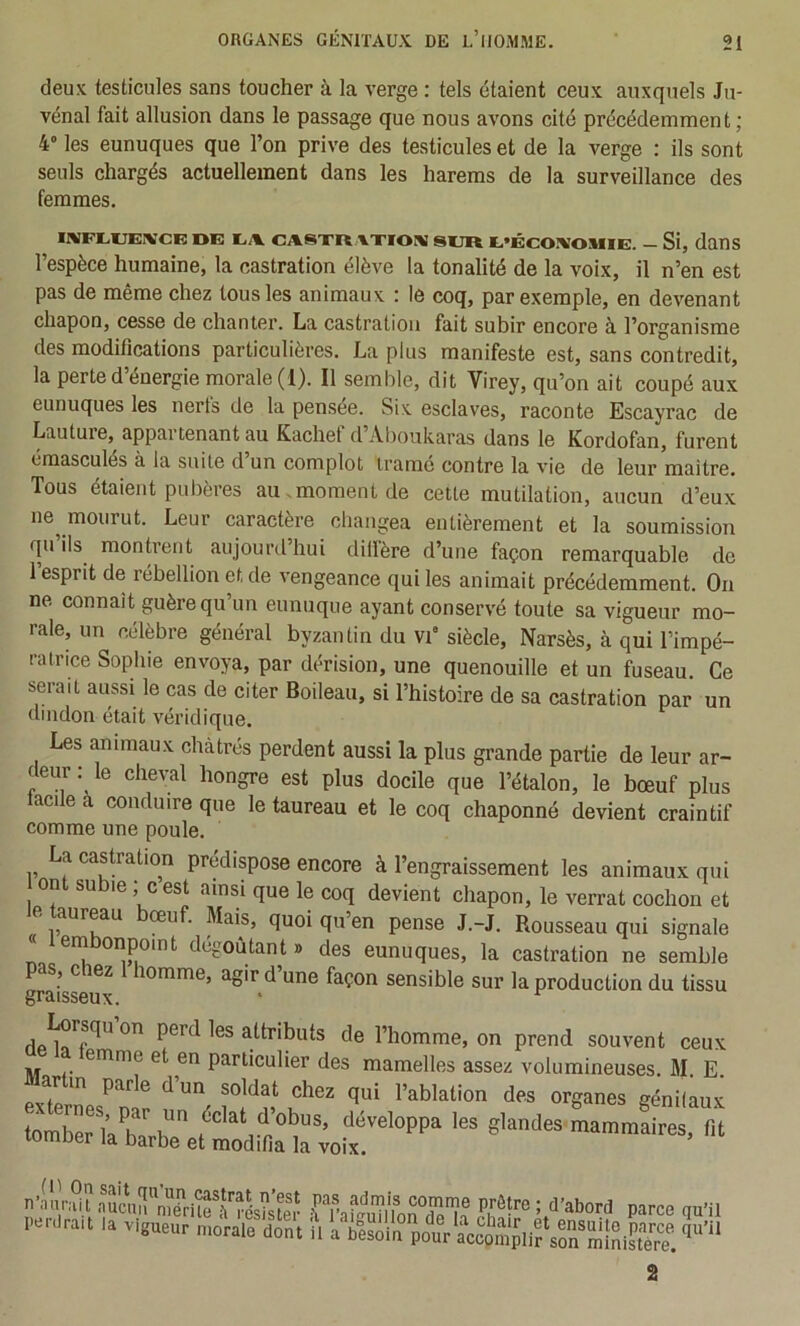 deu.': testicules sans toucher à la verge : tels étaient ceux auxquels Ju- vénal fait allusion dans le passage que nous avons cité précédemment ; 4” les eunuques que l’on prive des testicules et de la verge : ils sont seuls chargés actuellement dans les harems de la surveillance des femmes. IRîFLlÆIIVCE OE EA. CASTR.XXIOHJ SUR E*ÉCO!VOMIE. — Si, danS l’espèce humaine, la castration élève la tonalité de la voix, il n’en est pas de même chez tous les animaux : le coq, par exemple, en devenant chapon, cesse de chanter. La castration fait subir encore à l’organisme des modifications particulières. La plus manifeste est, sans contredit, la perte d energie morale (1). Il semble, dit Virey, qu’on ait coupé aux eunuques les nerts de la pensee. Six esclaves, raconte Escayrac de Lauture, appartenant au Kachef d’Aboukaras dans le Kordofan, furent émasculés à la suite d’un complot tramé contre la vie de leur maître. Tous étaient pubères au.moment de cette mutilation, aucun d’eux ne^ mourut. Leur caractère changea entièrement et la soumission qu ils montrent aujourd’hui dillère d’une façon remarquable de 1 esprit de rébellion et de vengeance qui les animait précédemment. On ne connaît guère qu’un eunuque ayant conservé toute sa vigueur mo- rale, un célèbre général byzantin du vi“ siècle, Narsès, à qui l’impé- ratrice Sophie envoya, par dérision, une quenouille et un fuseau. Ce serait aussi le cas de citer Boileau, si l’histoire de sa castration par un dindon était véridique. Les animaux châtrés perdent aussi la plus grande partie de leur ar- deur : le che^^l hongre est plus docile que l’étalon, le bœuf plus acile à conduire que le taureau et le coq chaponné devient craintif comme une poule. La castration prédispose encore à l’engraissement les animaux qui on su le, c est ainsi que le coq devient chapon, le verrat cochon et le taureau bœuf. Mais, quoi qu’en pense J.-J. Rousseau qui signale < embonpoint dégoûtant» des eunuques, la castration ne semble pas, chez 1 homme, agir d’une façon sensible sur la production du tissu graisseux. * dp^7*^” attributs de l’homme, on prend souvent ceux emme e en particulier des mamelles assez volumineuses. M E Martin parle d’un soldat chez qui l’ablation des organes génitaux toXTba'ret^ 2