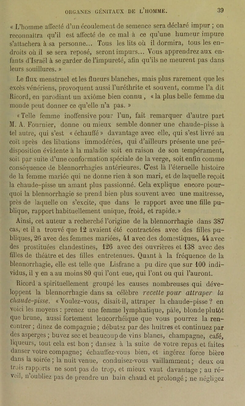 « L’homme affecté d’un écoulement de semence sera déclaré impur ; on reconnailra qu’il est affecté de ce mal <à ce qu’une humeur impure s’attachera à sa personne... Tous les lits où il dormira, tous les en- droits où il se sera reposé, seront impurs... Vous apprendrez aux en- fants d’Israël à se garder de l’impureté, afin qu’ils ne meurent pas dans leurs souillures. » Le flux menstruel et les flueurs blanches, mais plus rarement que les excès vénériens, provoquent aussi l’uréthrite et souvent, comme l’a dit Ricord, en parodiant un axiome bien connu , « la plus belle femme du monde peut donner ce qu’elle n’a pas. » « Telle femme inotîensive pour l’un, fait remarquer d’autre part M. A. Fournier, donne ou mieux semble donner une chaude-pisse à tel autre, qui s’est « échauffé » davantage avec elle, qui s’est livré au coït après des libations immodérées, qui d’ailleurs présente une pré- disposition évidente à la maladie soit en raison de son tempérament, soit par suite d’une conformation spéciale de la verge, soit enfin comme conséquence de blennorrhagies antérieures. C’est là l’éternelle histoire de la femme mariée qui ne donne rien à son mari, et de laquelle reçoit la chaude-pisse un amant plus passionné. Cela explique encore pour- quoi la blennorrhagie se prend bien plus souvent avec une maîtresse, près de laquelle on s’excite, que dans le rapport avec une fille pu- blique, rapport habituellement unique, froid, et rapide. » Ainsi, cet auteur a recherché l’origine de la blennorrhagie dans 387 cas, et il a trouvé que 12 avaient été contractées avec des filles pu- bliques, 2(i avec des femmes mariées, 41 avec des domestiques, 44 avec des prostituées clandestines, 126 avec des ouvrières et 138 avec des filles de théâtre et des filles entretenues. Quant à la fréquence de la blennorrhagie, elle est telle que Lisfranc a pu dire que sur 100 indi- vidus, il y en a au moins 80 qui l’ont eue, qui l’ont ou qui l’auront. Ricord a spirituellement groupé les causes nombreuses qui déve- loppent la blennorrhagie dans sa célèbre recette pour attraper la chaude-pisse. « Voulez-vous, disait-il, attraper la chaude-pisse ? en voici les moyens : prenez une femme lymphatique, pâle, blonde plutôt que brune, aussi fortement leucorrhéique que vous pourrez la ren- contrer ; dînez de compagnie ; débutez par des huîtres et continuez par des asperges ; buvez sec et beaucoup de vins blancs, champagne, café, liqueurs, tout cela est bon ; dansez à la suite de votre repas et faites danser votre compagne; échaufl'ez-vous bien, et ingérez force bière dans la soirée ; la nuit venue, conduisez-vous vaillamment; deux ou trois rapports ne sont pas de trop, et mieux vaut davantage ; au ré- veil, n’oubliez pas de prendre un bain chaud et prolongé; ne négligez