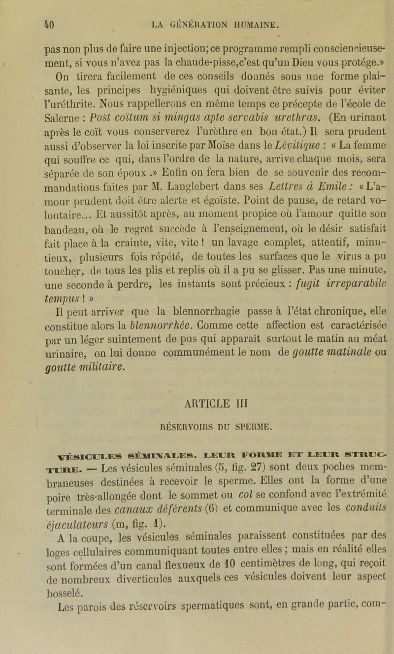 pas non plus de faire une injection; ce programme rempli consciencieuse- ment, si vous n’avez pas la chaude-pisse,c’est qu’un Dieu vous protège.» On tirera facilement de ces conseils donnés sous une forme plai- sante, les principes hygiéniques qui doivent être suivis pour éviter l’uréthrite. Nous rappellerons en même temps ce précepte de l’école de Salerne : PoSt coitum si mingas apte servabis urethras. (En urinant après le coït vous conserverez l’urèthre en bon état.) Il sera prudent aussi d’observer la loi inscrite par Moïse dans le Lévüique : « La femme qui souffre ce qui, dans l’ordre de la nature, arrive chaque mois, sera séparée de son épou.v .» Enfin on fera bien de se souvenir des recom- mandations faites par M. Langlebert dans ses Lettres à Emile : « L’a- mour prudent doit être alerte et égoïste. Point de pause, de retard vo- lontaire... Et aussitôt après, au moment propice où l’amour quitte son bandeau, où le regret succède à l’enseignement, où le désir satisfait fait place à la crainte, vite, vite 1 un lavage complet, attentif, minu- tieux, plusieurs fois répété, de toutes les surfaces que le virus a pu toucher, de tous les plis et replis où il a pu se glisser. Pas une minute, une seconde à perdre, les instants sont précieux : fugit irreparabile tempus ! » Il peut arriver que la blennorrhagie passe à l’état chronique, elle constitue alors la blennorrhée. Gomme cette affection est caractérisée par un léger suintement de pus qui apparait surtout le matin au méat urinaire, on lui donne communément le nom de goutte matinale ou goutte militaire. ARTICLE III nÉSERVoms nu sperme. VÉSICUÏ.ES SÊMI.XAlEES. EEER FORME EX EEER SXREC- XERE. — Les vésicules séminales (5, lig. 27) sont deux poches mem- braneuses destinées à recevoir le sperme. Elles ont la forme d’une poire très-allongée dont le sommet ou col se confond avec l’extrémité terminale des canaux déférents (6) et communique avec les conduits éjaculateurs (m, fig. 1). A la coupe, les vésicules séminales paraissent constituées par des loges cellulaires communiquant toutes entre elles ; mais en réalité elles sont formées d’un canal flexueux de 10 centimètres de long, qui reçoit de nombreux diverticules auxquels ces vésicules doivent leur aspect bosselé. Les parois des réservoirs spermatiques sont, en grande partie, coin-