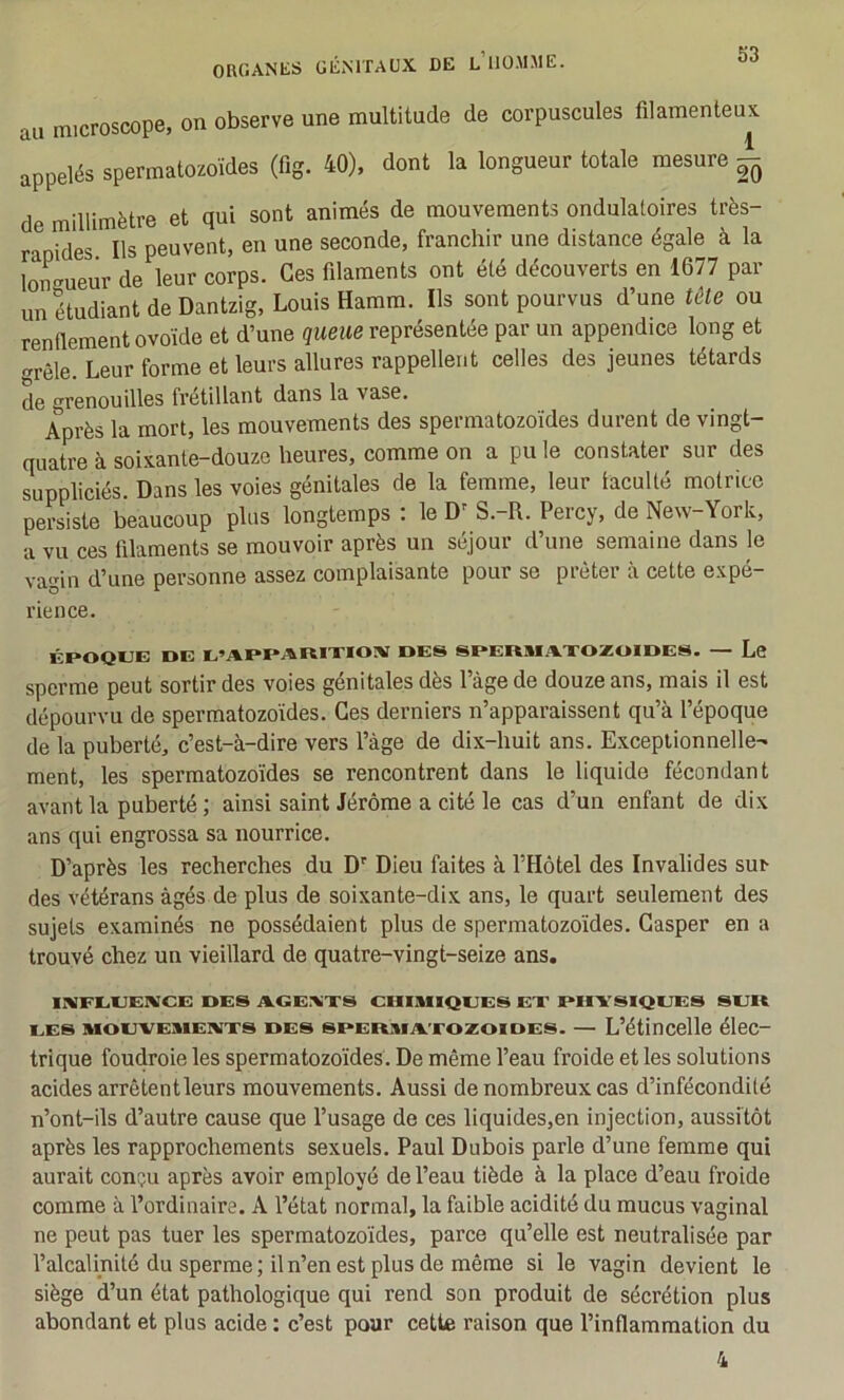au microscope, on observe une multitude de corpuscules filamenteux appelés spermatozoïdes (fig. 40). dont la longueur totale mesure - de millimètre et qui sont animés de mouvements ondulatoires très- rapides Ils peuvent, en une seconde, franchir une distance égale à la lon^Kueur de leur corps. Ces filaments ont été découverts en 1677 par un étudiant de Dantzig, Louis Hamm. Ils sont pourvus d’une tête ou renflement ovoïde et d’une queue représentée par un appendice long et <^rêle. Leur forme et leurs allures rappellent celles des jeunes têtards de grenouilles frétillant dans la vase. Après la mort, les mouvements des spermatozoïdes durent de vingt- quatre à soixante-douze heures, comme on a pu le constater sur des suppliciés. Dans les voies génitales de la femme, leur faculté motrice persiste beaucoup plus longtemps : le D’ S.-R. Percy, de New-York, a vu ces filaments se mouvoir après un séjour d’une semaine dans le vagin d’une personne assez complaisante pour se prêter à cette expé- rience. ÉPOQUE DE U’APPARIXIOIV DES SPERM.AXOZOIDES. — Le sperme peut sortir des voies génitales dès l’àge de douze ans, mais il est dépourvu de spermatozoïdes. Ces derniers n’apparaissent qu’à l’époque de la puberté, c’est-à-dire vers l’àge de dix-huit ans. Exceptionnelle- ment, les spermatozoïdes se rencontrent dans le liquide fécondant avant la puberté ; ainsi saint Jérôme a cité le cas d’un enfant de dix ans qui engrossa sa nourrice. D’après les recherches du D' Dieu faites à l’Hôtel des Invalides sur des vétérans âgés de plus de soixante-dix ans, le quart seulement des sujets examinés ne possédaient plus de spermatozoïdes. Gasper en a trouvé chez un vieillard de quatre-vingt-seize ans. UVFUUENCE DES AGEAXS CIIIIUIQUES EX PHYSIQUES SUR UES MouvEMEiiixs DES sPERxiAxozoïoES. — L’étincelle élec- trique foudroie les spermatozoïdes. De même l’eau froide et les solutions acides arrêtent leurs mouvements. Aussi de nombreux cas d’infécondité n’ont-ils d’autre cause que l’usage de ces liquides,en injection, aussitôt après les rapprochements sexuels. Paul Dubois parle d’une femme qui aurait conçu après avoir employé de l’eau tiède à la place d’eau froide comme à l’ordinaire. A l’état normal, la faible acidité du mucus vaginal ne peut pas tuer les spermatozoïdes, parce qu’elle est neutralisée par l’alcalinité du sperme; il n’en est plus de même si le vagin devient le siège d’un état pathologique qui rend son produit de sécrétion plus abondant et plus acide : c’est pour cette raison que l’inflammation du 4