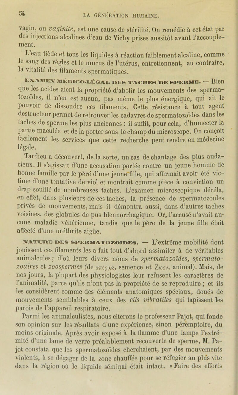 vagin, ou vaginite, est une cause de stérilité. On remédie à cet état par des injections alcalines d’eau de Vicliy prises aussitôt avant l’accouple- ment. L eau tiède et tous les liquides à réaction faiblement alcaline, comme le sang des règles et le mucus de l’utérus, entretiennent, au contraire, la vitalité des filaments spermatiques. exasieiv MÉmco-iiÊGAi, DES xivciiES loE SDERME. — Bien que les acides aient la propriété d’abolir les mouvements des sperma- tozoïdes, il n’en est aucun, pas même le plus énergique, qui ait le pouvoir de dissoudre ces filaments. Cette résistance à tout agent destructeur permet de retrouver les cadavres de spermatozoïdes dans les taches de sperme les plus anciennes : il suffit, pour cela, d’humecter la partie maculée et de la porter sous le champ du microscope. On conçoit facilement les services que cette recherche peut rendre en médecine légale. Tardieu a découvert, de la sorte, un cas de chantage des plus auda- cieux. Il s’agissait d’une accusation portée contre un jeune homme de bonne famille par le père* d’une jeune'fille, qui affirmait avoir été vic- time d’une t?ntative de viol et montrait comme pièce à conviction un drap souillé de nombreuses taches. L’examen microscopique décéla, en effet, dans plusieurs de ces taches, la présence de spermatozoïdes privés de mouvements, mais il démontra aussi, dans d’autres taches voisines, des globules de pus blennorrhagique. Or, l’accusé n’avait au- cune maladie vénérienne, tandis que le père de la jeune fille était affecté d’une uréthrite aigüe. ivATurtE DES SPERMA.TOZOXDES. — L’extrêmc mobilité dont jouissent ces filaments les a fait tout d’abord assimiler à de véritables animalcules; d’où leurs divers noms de spermatozoïdes, spermato- zoaires et zoospermes (de ai:ep\).'x, semence et Zwiv, animal). Mais, de nos jours, la plupart des physiologistes leur refusent les caractères de l’animalité, parce qu’ils n’ont pas la propriété de se reproduire ; et ils les considèrent comme des éléments anatomiques spéciaux, doués de mouvements semblables à ceux des cils vibratiles qui tapissent les parois de l’appareil respiratoire. Parmi les animalculistes, nous citerons le professeur Pajot, qui fonde son opinion sur les résultats d’une expérience, sinon péremptoire, du moins originale. Après avoir exposé à la flamme d’une lampe l’extré- mité d’une lame de verre préalablement recouverte de sperme, M. Pa- jot constata que les spermatozoïdes cherchaient, par des mouvements violents, à se dégager de la zone chauffée pour se réfugier au plus vite dans la région où le liquide séminal était intact. « Faire des efforts