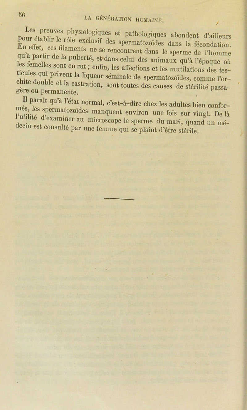 pathologiques abondent d’ailleurs En effet ces spermatozoïdes dans la fécondation. ou’à narfir dp^ 'ians le sperme de l’homme Ipç f ^ 11 i puberté, et dans celui des animaux qu’à l’époque où ticutn •' affections et les mutilations dis tes- chite la liqueur séminale de spermatozoïdes, comme l’or- cnite double et la castration, sont toutes des causes de stérilité passa- gère ou permanente. ^ Il parait qu à l’état normal, c’est-à-dire chez les adultes bien confor- manquent environ une fois sur vingt. Delà dpcin 1 microscope le sperme du mari, quand un mé- ecin est consulte par une femme qui se plaint d’être stérile.