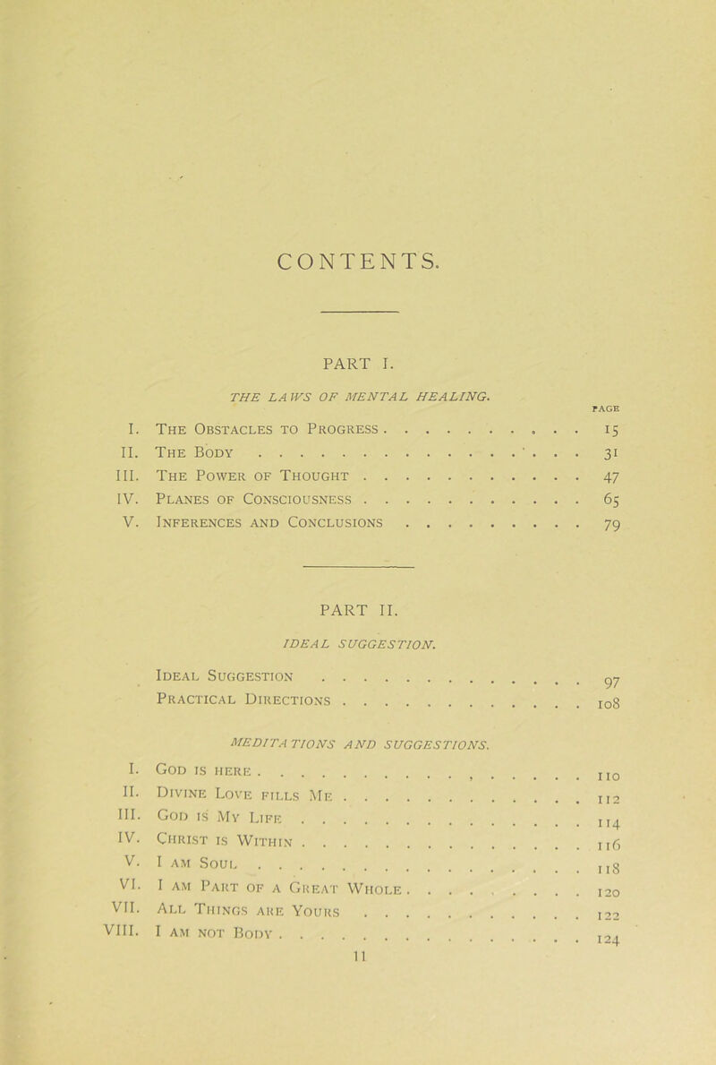 CONTENTS PART I. THE LAWS OF MENTAL HEALING. PAGE I. The Obstacles to Progress 15 II. The Body ' . . . 31 III. The Power of Thought 47 IV. Planes of Consciousness 65 V. Inferences and Conclusions 79 PART II. IDEAL SUGGESTION. Ideal Suggestion Practical Directions 108 MEDITA TIONS AND SUGGESTIONS. I. God is here jjq II. Divine Love fills Me III. God is My Life IV. Christ is Within n6 V. I AM Soui VI. I AM Part of a Great Whole VII. All Things are Yours 122 VIII. I AM NOT Body