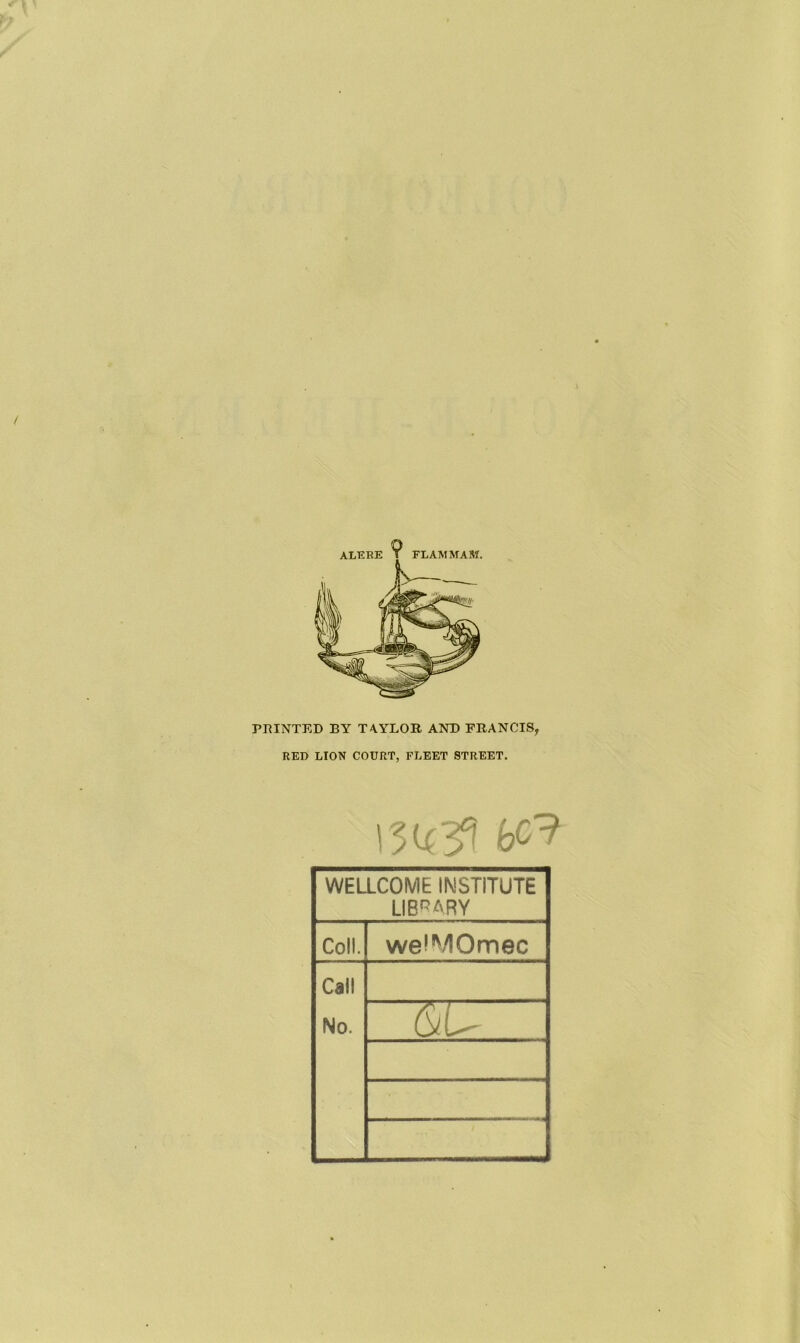 ALERE FLAM MAM. FEINTED BY TA.YLOR AND FRANCIS, RED LION COURT, FLEET STREET. 13U33 fcc9 WELLCOME INSTITUTE LIBRARY Coll. weJMOmec Call No.