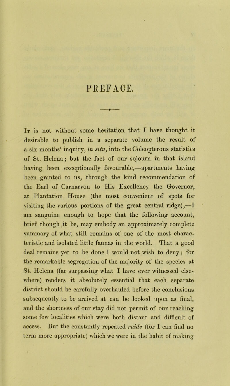 PREFACE. ♦ It is not without some hesitation that I have thought it desirable to publish in a separate volume the result of a six months' inquiry, in situ, into the Coleopterous statistics of St. Helena; but the fact of our sojourn in that island having been exceptionally favourable,—apartments having been granted to us, through the kind recommendation of the Earl of Carnarvon to His Excellency the Governor, at Plantation House (the most convenient of spots for visiting the various portions of the great central ridge),—I am sanguine enough to hope that the following account, brief though it be, may embody an approximately complete summary of what still remains of one of the most charac- teristic and isolated little faunas in the world. That a good deal remains yet to be done I would not wish to deny; for the remarkable segregation of the majority of the species at St. Helena (far surpassing what I have ever witnessed else- where) renders it absolutely essential that each separate district should be carefully overhauled before the conclusions subsequently to be arrived at can be looked upon as final, and the shortness of our stay did not permit of our reaching some few localities which were both distant and difficult of access. But the constantly repeated raids (for I can find no term more appropriate) which we were in the habit of making