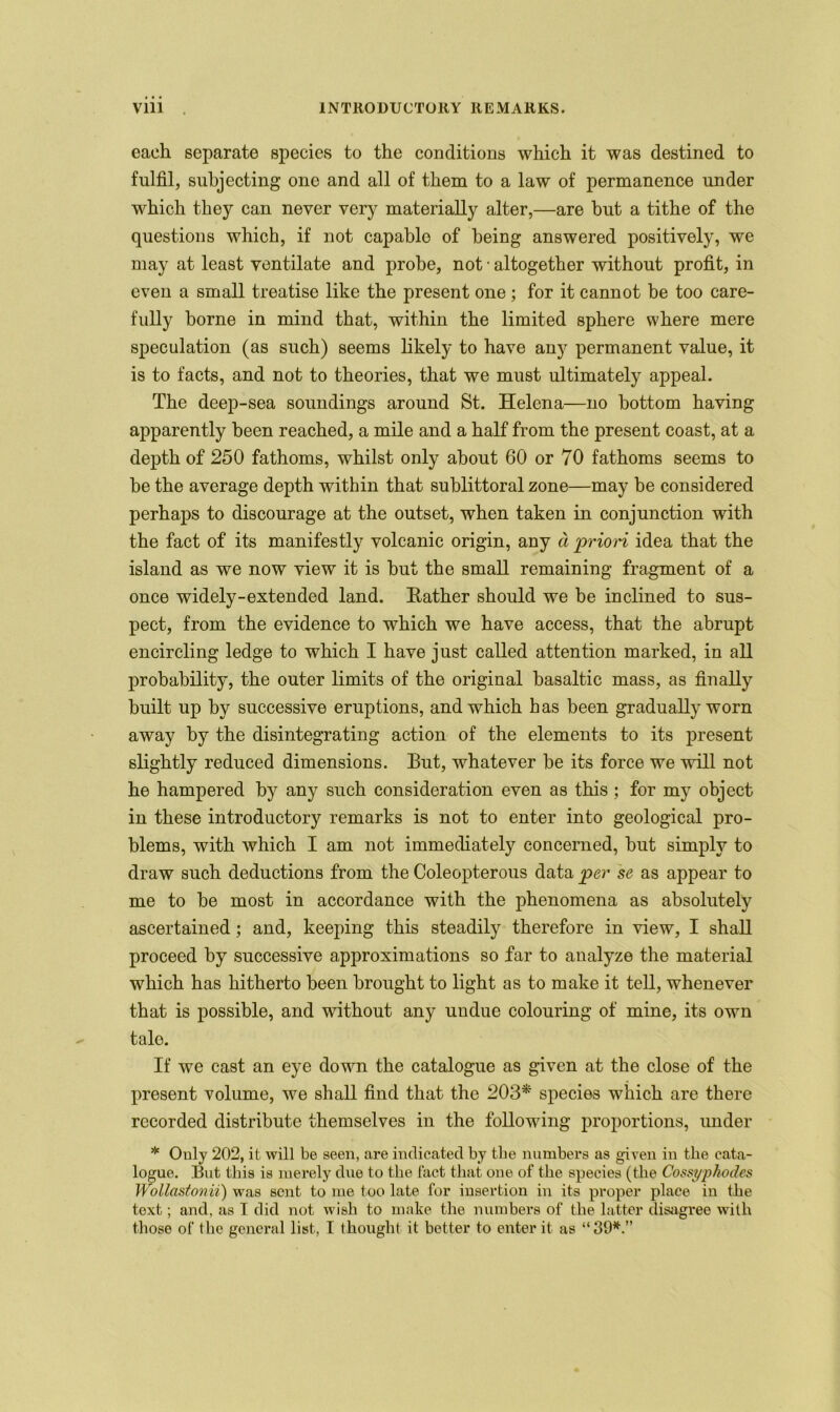 each separate species to the conditions which it was destined to fulfil, subjecting one and all of them to a law of permanence under which they can never very materially alter,—are but a tithe of the questions which, if not capable of being answered positively, we may at least ventilate and probe, not • altogether without profit, in even a small treatise like the present one ; for it cannot be too care- fully borne in mind that, within the limited sphere where mere speculation (as such) seems likely to have any permanent value, it is to facts, and not to theories, that we must ultimately appeal. The deep-sea soundings around St. Helena—no bottom having apparently been reached, a mile and a half from the present coast, at a depth of 250 fathoms, whilst only about 60 or 70 fathoms seems to be the average depth within that sublittoral zone—may be considered perhaps to discourage at the outset, when taken in conjunction with the fact of its manifestly volcanic origin, any d prion idea that the island as we now view it is but the small remaining fragment of a once widely-extended land. Bather should we be inclined to sus- pect, from the evidence to which we have access, that the abrupt encircling ledge to which I have just called attention marked, in all probability, the outer limits of the original basaltic mass, as finally built up by successive eruptions, and which has been gradually worn away by the disintegrating action of the elements to its present slightly reduced dimensions. But, whatever be its force we will not he hampered by any such consideration even as this ; for my object in these introductory remarks is not to enter into geological pro- blems, with which I am not immediately concerned, but simply to draw such deductions from the Coleopterous data per se as appear to me to be most in accordance with the phenomena as absolutely ascertained; and, keeping this steadily therefore in view, I shall proceed by successive approximations so far to analyze the material which has hitherto been brought to light as to make it tell, whenever that is possible, and without any undue colouring of mine, its own tale. If we cast an eye down the catalogue as given at the close of the present volume, we shall find that the 203* species which are there recorded distribute themselves in the following proportions, under * Only 202, it will be seen, are indicated by the numbers as given in the cata- logue. But this is merely due to the fact that one of the species (the Cossyphod.es Wollastonii) was sent to me too late for insertion in its proper place in the text; and, as I did not wish to make the numbers of the latter disagree with those of the general list, I thought it better to enter it as “ 39*.”