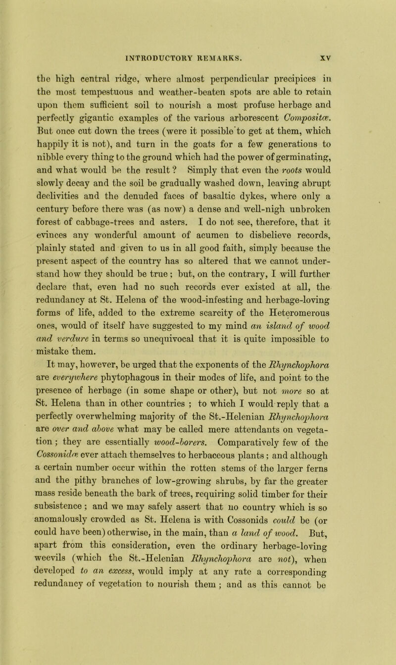 the high central ridge, where almost perpendicular precipices in the most tempestuous and weather-beaten spots are able to retain upon them sufficient soil to nourish a most profuse herbage and perfectly gigantic examples of the various arborescent Compositee. But once cut down the trees (were it possible to get at them, which happily it is not), and turn in the goats for a few generations to nibble every thing to the ground which had the power of germinating, and what would be the result ? Simply that even the roots would slowly decay and the soil be gradually washed down, leaving abrupt declivities and the denuded faces of basaltic dykes, where only a century before there was (as now) a dense and well-nigh unbroken forest of cabbage-trees and asters. I do not see, therefore, that it evinces any wonderful amount of acumen to disbelieve records, plainly stated and given to us in all good faith, simply because the present aspect of the country has so altered that we cannot under- stand how they should be true; but, on the contrary, I will further declare that, even had no such records ever existed at all, the redundancy at St. Helena of the wood-infesting and herbage-loving forms of life, added to the extreme scarcity of the Heteromerous ones, would of itself have suggested to my mind an island of wood and verdure in terms so unequivocal that it is quite impossible to mistake them. It may, however, be urged that the exponents of the Rhynchophora are everywhere phytophagous in their modes of life, and point to the presence of herbage (in some shape or other), but not more so at St. Helena than in other countries ; to which I would reply that a perfectly overwhelming majority of the St.-Helenian Rhynchophora are over and above what may be called mere attendants on vegeta- tion ; they are essentially wood-borers. Comparative^ few of the Cossonidce ever attach themselves to herbaceous plants ; and although a certain number occur within the rotten stems of the larger ferns and the pithy branches of low-growing shrubs, by far the greater mass reside beneath the bark of trees, requiring solid timber for their subsistence ; and we may safely assert that no country which is so anomalously crowded as St. Helena is with Cossonids could be (or could have been) otherwise, in the main, than a land of ivood. But, apart from this consideration, even the ordinary herbage-loving weevils (which the St.-Helenian Rhynchophora are not), when developed to an excess, would imply at any rate a corresponding redundancy of vegetation to nourish them ; and as this cannot be