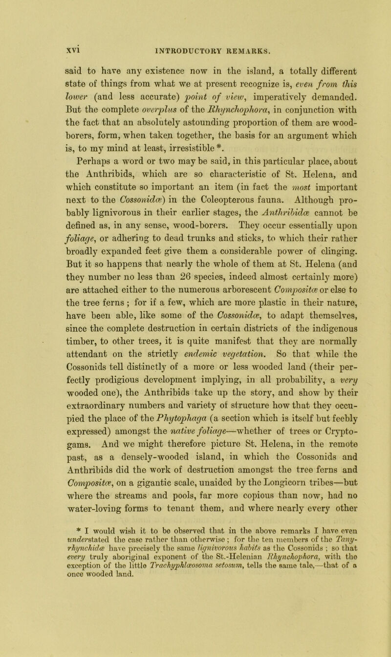 said to have any existence now in the island, a totally different state of things from what we at present recognize is, even from this lower (and less accurate) point of view, imperatively demanded. But the complete overplus of the Rhynchophora, in conjunction with the fact that an absolutely astounding proportion of them are wood- borers, form, when taken together, the basis for an argument which is, to my mind at least, irresistible *. Perhaps a word or two may be said, in this particular place, about the Anthribids, which are so characteristic of St. Helena, and which constitute so important an item (in fact the most important next to the Cossoniclce) in the Coleopterous fauna. Although pro- bably lignivorous in their earlier stages, the Anthribidce cannot be defined as, in any sense, wood-borers. They occur essentially upon foliage, or adhering to dead trunks and sticks, to which their rather broadly expanded feet give them a considerable power of clinging. But it so happens that nearly the whole of them at St. Helena (and they number no less than 26 species, indeed almost certainly more) are attached either to the numerous arborescent Compositce or else to the tree ferns ; for if a few, which are more plastic in their nature, have been able, like some of the Cossonklce, to adapt themselves, since the complete destruction in certain districts of the indigenous timber, to other trees, it is quite manifest that they are normally attendant on the strictly endemic vegetation. So that while the Cossonids tell distinctly of a more or less wooded land (their per- fectly prodigious development implying, in all probability, a very wooded one), the Anthribids take up the story, and show by their extraordinary numbers and variety of structure how that they occu- pied the place of the Phytophaga (a section which is itself but feebly expressed) amongst the native foliage—whether of trees or Crypto- gams. And we might therefore picture St. Helena, in the remote past, as a densely-wooded island, in which the Cossonids and Anthribids did the work of destruction amongst the tree ferns and Compositce, on a gigantic scale, unaided by the Longicorn tribes—but where the streams and pools, far more copious than now, had no water-loving forms to tenant them, and where nearly every other * I would wish it to be observed that in the above remarks I have even understate the case rather than otherwise ; for the ten members of the Tany- rhynchidce have precisely the same lignivorous habits as the Cossonids ; so that every truly aboriginal exponent of the St.-Helenian Rhynchophora, with the exception of the little Trachypkloeosoma setosum, tells the same tale,—that of a once wooded land.