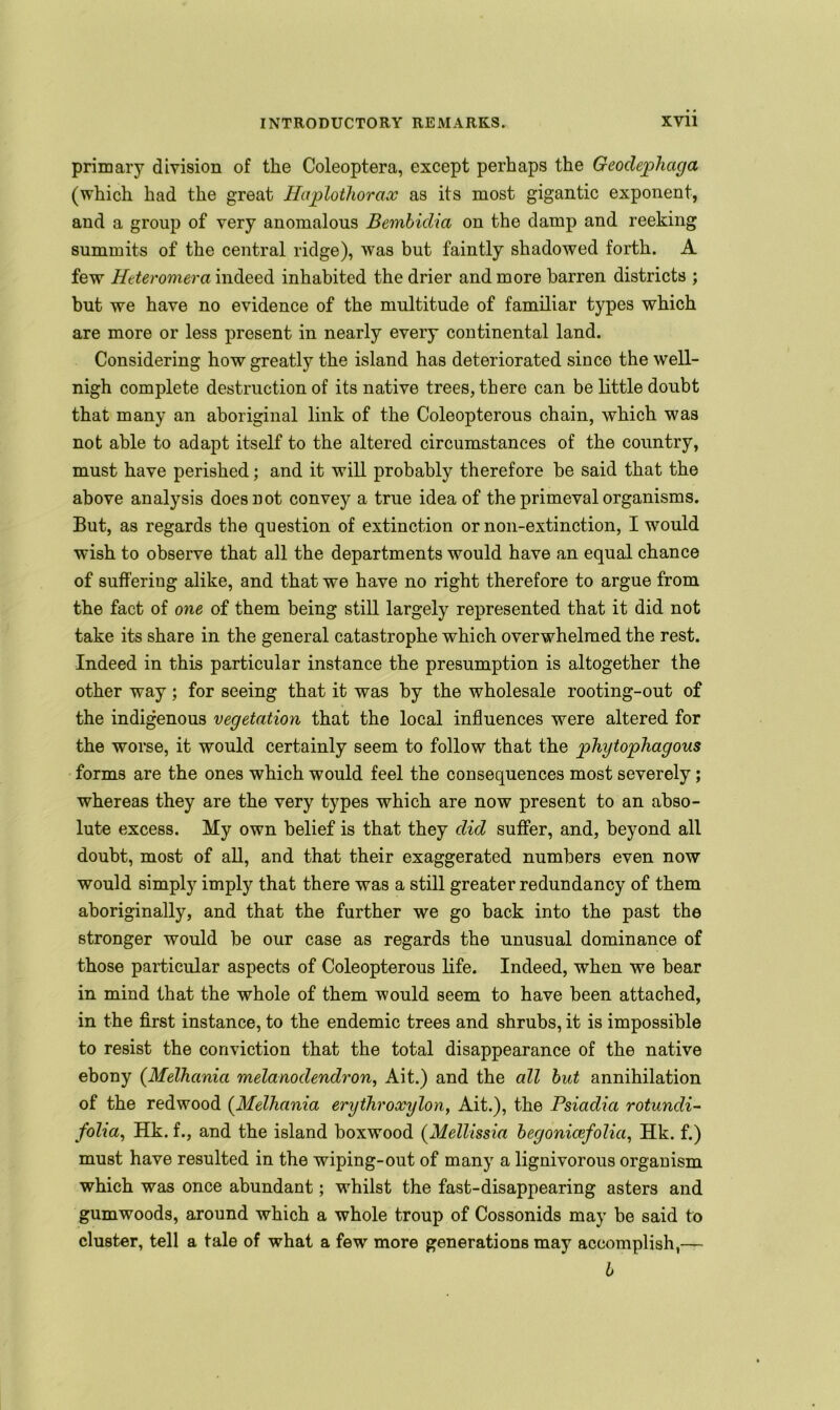 primary division of the Coleoptera, except perhaps the Geodephaga (which had the great Haplothorax as its most gigantic exponent, and a group of very anomalous Bembidia on the damp and reeking summits of the central ridge), was but faintly shadowed forth. A few Htteromera indeed inhabited the drier and more barren districts ; but we have no evidence of the multitude of familiar types which are more or less present in nearly every continental land. Considering how greatly the island has deteriorated since the well- nigh complete destruction of its native trees, there can belittle doubt that many an aboriginal link of the Coleopterous chain, which was not able to adapt itself to the altered circumstances of the country, must have perished; and it will probably therefore be said that the above analysis does not convey a true idea of the primeval organisms. But, as regards the question of extinction or non-extinction, I would wish to observe that all the departments would have an equal chance of suffering alike, and that we have no right therefore to argue from the fact of one of them being still largely represented that it did not take its share in the general catastrophe which overwhelmed the rest. Indeed in this particular instance the presumption is altogether the other way; for seeing that it was by the wholesale rooting-out of the indigenous vegetation that the local influences were altered for the worse, it would certainly seem to follow that the phytophagous forms are the ones which would feel the consequences most severely; whereas they are the very types which are now present to an abso- lute excess. My own belief is that they did suffer, and, beyond all doubt, most of all, and that their exaggerated numbers even now would simply imply that there was a still greater redundancy of them aboriginally, and that the further we go back into the past the stronger would be our case as regards the unusual dominance of those particular aspects of Coleopterous life. Indeed, when we bear in mind that the whole of them would seem to have been attached, in the first instance, to the endemic trees and shrubs, it is impossible to resist the conviction that the total disappearance of the native ebony (Melhania melanodendron, Ait.) and the all but annihilation of the redwood (.Melhania erythroxylon, Ait.), the Psiadia rotundi- folia, Hk. f., and the island boxwood (Mellissia begonicefolia, Hk. f.) must have resulted in the wiping-out of many a lignivorous organism which was once abundant; whilst the fast-disappearing asters and gumwoods, around which a whole troup of Cossonids may be said to cluster, tell a tale of what a few more generations may accomplish,— b