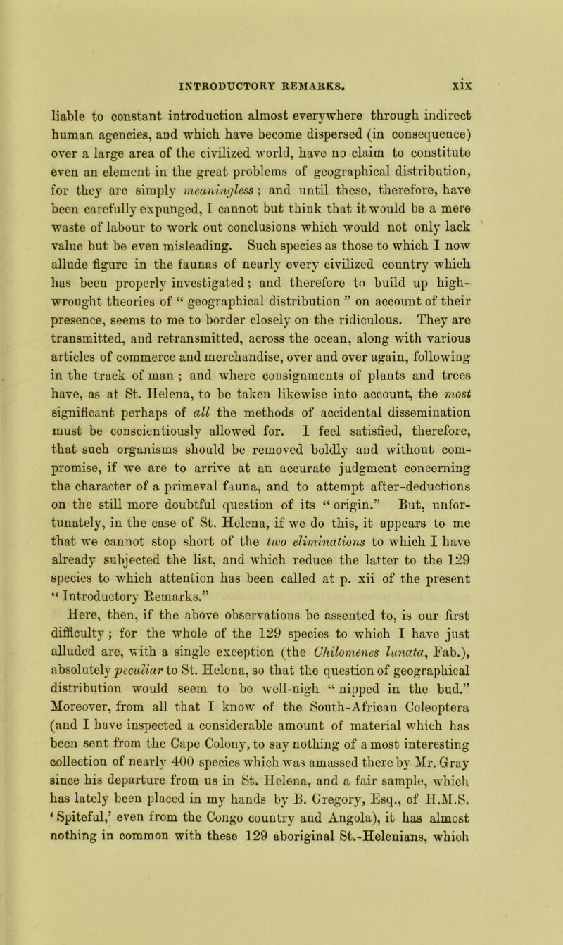 liable to constant introduction almost everywhere through indirect human agencies, and which have become dispersed (in consequence) over a large area of the civilized world, have no claim to constitute even an element in the great problems of geographical distribution, for they are simply meaningless ; and until these, therefore, have been carefully expunged, I cannot but think that it would be a mere waste of labour to work out conclusions which would not only lack value but be even misleading. Such species as those to which I now allude figure in the faunas of nearly every civilized country which has been properly investigated; and therefore to build up high- wrought theories of “ geographical distribution ” on account of their presence, seems to me to border closely on the ridiculous. They are transmitted, and retransmitted, across the ocean, along with various articles of commerce and merchandise, over and over again, following in the track of man ; and where consignments of plants and trees have, as at St. Helena, to be taken likewise into account, the most significant perhaps of all the methods of accidental dissemination must be conscientiously allowed for. I feel satisfied, therefore, that such organisms should be removed boldly and without com- promise, if we are to arrive at an accurate judgment concerning the character of a primeval fauna, and to attempt after-deductions on the still more doubtful question of its “ origin.” But, unfor- tunately, in the case of St. Helena, if we do this, it appears to me that we cannot stop short of the two eliminations to which I have already subjected the list, and which reduce the latter to the 129 species to which attention has been called at p. xii of the present “ Introductory Remarks.” Here, then, if the above observations be assented to, is our first difficulty ; for the wThole of the 129 species to which I have just alluded are, with a single exception (the Chilomenes lunata, Fab.), absolutely peculiar to St. Helena, so that the question of geographical distribution would seem to be well-nigh “ nipped in the bud.” Moreover, from all that I know of the South-African Coleoptera (and I have inspected a considerable amount of material which has been sent from the Cape Colony, to say nothing of a most interesting collection of nearly 400 species which was amassed there by Mr. Gray since hi3 departure from us in St. Helena, and a fair sample, which has lately been placed in my hands by B. Gregory, Esq., of H.M.S. * Spiteful,’ even from the Congo country and Angola), it has almost nothing in common with these 129 aboriginal St.-Helenians, which