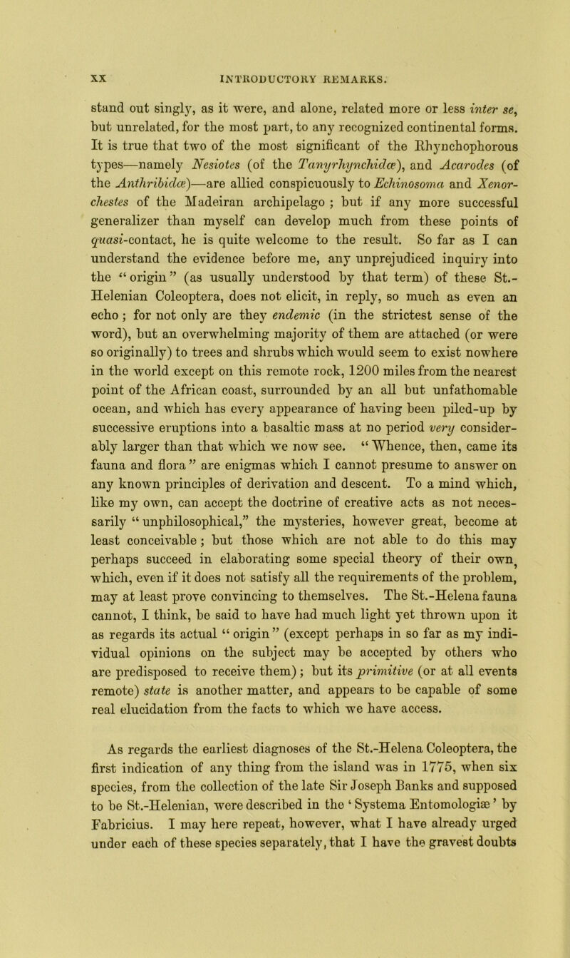 stand out singly, as it were, and alone, related more or less inter se, but unrelated, for the most part, to any recognized continental forms. It is true that two of the most significant of the Rhynchophorous types—namely Nesiotes (of the Tanyrhynchidce), and Acarodes (of the Anthribulce)—are allied conspicuously to Echinosoma and Xenor- chestes of the Madeiran archipelago ; but if any more successful generalizer than myself can develop much from these points of ^wasi-contact, he is quite welcome to the result. So far as I can understand the evidence before me, any unprejudiced inquiry into the “ origin ” (as usually understood by that term) of these St.- Helenian Coleoptera, does not elicit, in reply, so much as even an echo; for not only are they endemic (in the strictest sense of the word), but an overwhelming majority of them are attached (or were so originally) to trees and shrubs which would seem to exist nowhere in the world except on this remote rock, 1200 miles from the nearest point of the African coast, surrounded by an all but unfathomable ocean, and which has every appearance of having been piled-up by successive eruptions into a basaltic mass at no period very consider- ably larger than that which we now see. “ Whence, then, came its fauna and flora ” are enigmas which I cannot presume to answer on any known principles of derivation and descent. To a mind which, like my own, can accept the doctrine of creative acts as not neces- sarily “ unphilosophical,” the mj'steries, however great, become at least conceivable; but those which are not able to do this may perhaps succeed in elaborating some special theory of their own( which, even if it does not satisfy all the requirements of the problem, may at least prove convincing to themselves. The St.-Helena fauna cannot, I think, be said to have had much light yet thrown upon it as regards its actual “ origin ” (except perhaps in so far as my indi- vidual opinions on the subject may be accepted by others who are predisposed to receive them); but its primitive (or at all events remote) state is another matter, and appears to be capable of some real elucidation from the facts to which we have access. As regards the earliest diagnoses of the St.-Helena Coleoptera, the first indication of any thing from the island was in 1775, when six species, from the collection of the late Sir Joseph Banks and supposed to be St.-Helenian, were described in the ‘ Systema Entomologiae ’ by Fabricius. I may here repeat, however, what I have already urged under each of these species separately, that I have the gravest doubts