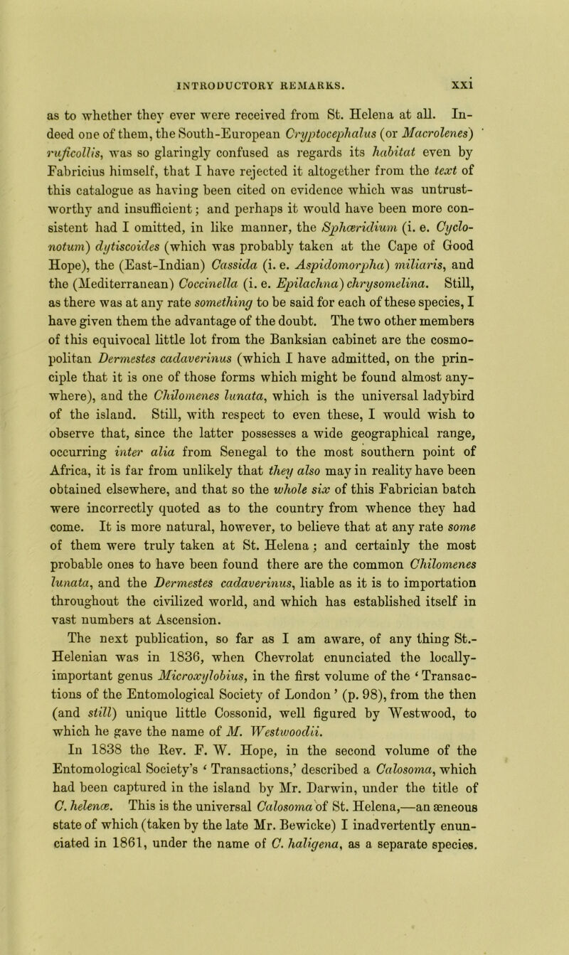 as to whether they ever were received from St. Helena at all. In- deed one of them, the South-European Cryptocephalus (or Macrolenes) rujicollis, was so glaringly confused as regards its habitat even by Fabricius himself, that I have rejected it altogether from the text of this catalogue as having been cited on evidence which was untrust- worthy and insufficient; and perhaps it would have been more con- sistent had I omitted, in like manner, the Sphcericlium (i. e. Cyclo- notuni) clytiscoides (which was probably taken at the Cape of Good Hope), the (East-Indian) Cassida (i. e. Aspidomorpha) miliaris, and the (Mediterranean) Coccinella (i. e. Epilaclind) chrysomelina. Still, as there was at any rate something to be said for each of these species, I have given them the advantage of the doubt. The two other members of this equivocal little lot from the Banksian cabinet are the cosmo- politan Dermestes cadaverinus (which I have admitted, on the prin- ciple that it is one of those forms which might be found almost any- where), and the Chilomenes lunata, which is the universal ladybird of the island. Still, with respect to even these, I would wish to observe that, since the latter possesses a wide geographical range, occurring inter alia from Senegal to the most southern point of Africa, it is far from unlikely that they also may in reality have been obtained elsewhere, and that so the whole six of this Fabrician batch were incorrectly quoted as to the country from whence they had come. It is more natural, however, to believe that at any rate some of them were truly taken at St. Helena; and certainly the most probable ones to have been found there are the common Chilomenes lunata, and the Dermestes cadaverinus, liable as it is to importation throughout the civilized world, and which has established itself in vast numbers at Ascension. The next publication, so far as I am aware, of any thing St.- Helenian was in 1836, when Chevrolat enunciated the locally- important genus Microxylobius, in the first volume of the ‘ Transac- tions of the Entomological Society of London ’ (p. 98), from the then (and still) unique little Cossonid, well figured by Westwood, to which he gave the name of M. Westwoodii. In 1838 the Bev. F. W. Hope, in the second volume of the Entomological Society’s ‘ Transactions,’ described a Calosoma, which had been captured in the island by Mr. Darwin, under the title of C. helence. This is the universal Calosoma of St. Helena,—an aeneous state of which (taken by the late Mr. Bewicke) I inadvertently enun- ciated in 1861, under the name of C. haligena, as a separate species.