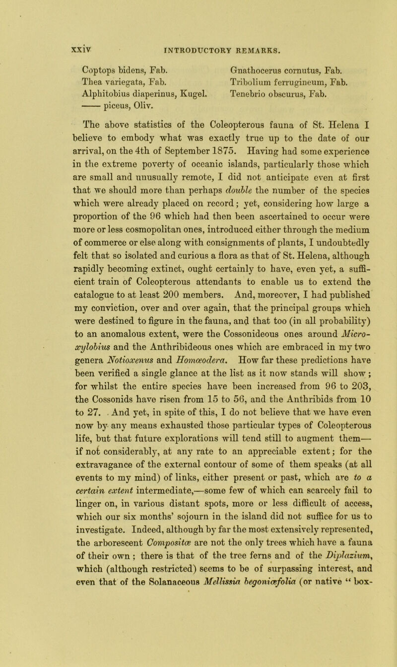Coptops bidens, Fab. Gnathocerus comutus, Fab. Tliea variegata, Fab. Tribolium ferrugineum, Fab. Alpliitobius diaperinus, Kugel. Tenebrio obscurus, Fab. piceus, Oliv. The above statistics of the Coleopterous fauna of St. Helena I believe to embody what was exactly true up to the date of our arrival, on the 4th of September 1875. Having had some experience in the extreme poverty of oceanic islands, particularly those which are small and unusually remote, I did not anticipate even at first that we should more than perhaps double the number of the species which were already placed on record; yet, considering how large a proportion of the 96 which had then been ascertained to occur were more or less cosmopolitan ones, introduced either through the medium of commerce or else along with consignments of plants, I undoubtedly felt that so isolated and curious a flora as that of St. Helena, although rapidly becoming extinct, ought certainly to have, even yet, a suffi- cient train of Coleopterous attendants to enable us to extend the catalogue to at least 200 members. And, moreover, I had published my conviction, over and over again, that the principal groups which were destined to figure in the fauna, and that too (in all probability) to an anomalous extent, were the Cossonideous ones around Micro- xylobius and the Anthribideous ones which are embraced in my two genera Notioxenus and Homceodera. How far these predictions have been verified a single glance at the list as it now stands will show ; for whilst the entire species have been increased from 96 to 203, the Cossonids have risen from 15 to 56, and the Anthribids from 10 to 27. And yet, in spite of this, I do not believe that we have even now by any means exhausted those particular types of Coleopterous life, but that future explorations will tend still to augment them— if not considerably, at any rate to an appreciable extent; for the extravagance of the external contour of some of them speaks (at all events to my mind) of links, either present or past, which are to a certain extent intermediate,—some few of which can scarcely fail to linger on, in various distant spots, more or less difficult of access, which our six months’ sojourn in the island did not suffice for us to investigate. Indeed, although by far the most extensively represented, the arborescent Composite are not the only trees which have a fauna of their own ; there is that of the tree ferns and of the Dijplazium, « which (although restricted) seems to be of surpassing interest, and even that of the Solanaceous Mellissia begoniccfolia (or native “ box-