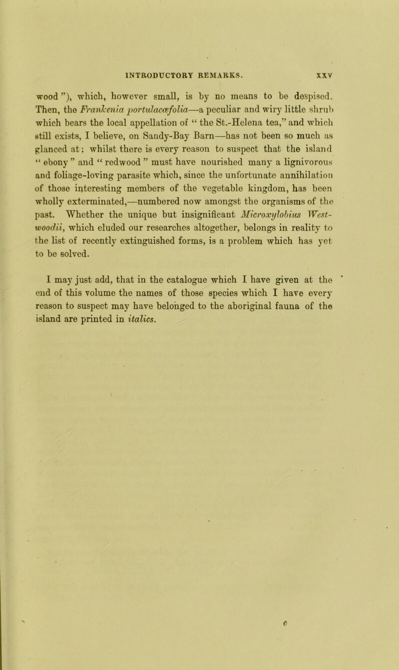 wood ”), which, however small, is by no means to be despised. Then, the FranJcenia portulaccefolia—a peculiar and wiry little shrub which bears the local appellation of “ the St.-Helena tea,” and which still exists, I believe, on Sandy-Bay Barn—has not been so much as glanced at; whilst there is every reason to suspect that the island “ ebony ” and “ redwood ” must have nourished many a lignivorous and foliage-loving parasite which, since the unfortunate annihilation of those interesting members of the vegetable kingdom, has been wholly exterminated,—numbered now amongst the organisms of the past. Whether the unique but insignificant Microocylobius West- woodii, which eluded our researches altogether, belongs in reality to the list of recently extinguished forms, is a problem which has yet to be solved. I may just add, that in the catalogue which I have given at the end of this volume the names of those species which I have every reason to suspect may have belonged to the aboriginal fauna of the island are printed in italics. \ c