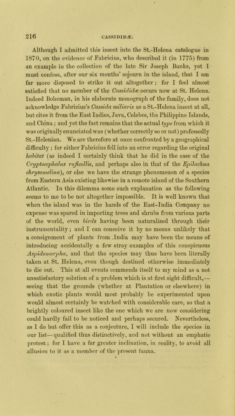 Although I admitted this insect into the St.-Helena catalogue in 1870, on the evidence of Fabricius, who described it (in 1775) from an example in the collection of the late Sir Joseph Banks, yet I must confess, after our six months’ sojourn in the island, that I am far more disposed to strike it out altogether ; for I feel almost satisfied that no member of the Ccissididce occurs now at St. Helena. Indeed Boheman, in his elaborate monograph of the family, does not acknowledge Fabricius’s Cassida miliaris as a St.-Helena insect at all, but cites it from the East Indies, Java, Celebes, the Philippine Islands, and China; and yet the fact remains that the actual type from which it was originally enunciated was (whether correctly so or not) professedly St.-Helenian. We are therefore at once confronted by a geographical difficulty ; for either Fabricius fell into an error regarding the original habitat (as indeed I certainly think that he did in the case of the Cryptocephalus ruficdllis, and perhaps also in that of the Epilachna clirysomelina), or else we have the strange phenomenon of a species from Eastern Asia existing likewise in a remote island of the Southern Atlantic. In this dilemma some such explanation as the following seems to me to be not altogether impossible. It is well known that when the island was in the hands of the East-India Company no expense was spared in importing trees and shrubs from various parts of the world, even birds having been naturalized through their instrumentality; and I can conceive it by no means unlikely that a consignment of plants from India may have been the means of introducing accidentally a few stray examples of this conspicuous Aspidomorpha, and that the species may thus have been literally taken at St. Helena, even though destined otherwise immediately to die out. This at all events commends itself to my mind as a not unsatisfactory solution of a problem which is at first sight difficult,— seeing that the grounds (whether at Plantation or elsewhere) in which exotic plants would most probably be experimented upon would almost certainly be watched with considerable care, so that a brightly coloured insect like the one which we are now considering could hardly fail to be noticed and perhaps secured. Nevertheless, as I do but offer this as a conjecture, I will include the species in our list—qualified thus distinctively, and not without an emphatic protest: for I have a far greater inclination, in reality, to avoid all allusion to it as a member of the present fauna.