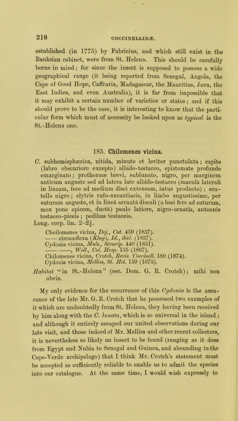 established (in 1775) by Eabricius, and which still exist in the Banksian cabinet, were from St. Helena. This should be carefully borne in mind; for since Hie insect is supposed to possess a wide geographical range (it being reported from Senegal, Angola, the Cape of Good Hope, Caffraria, Madagascar, the Mauritius, Java, the East Indies, and even Australia), it is far from impossible that it may exhibit a certain number of varieties or states; and if this should prove to be the case, it is interesting to know that the parti- cular form which must of necessity be looked upon as typical is the St.-Helena one. 185. Chilomenes vicina. C. subhemisphaerica, nitida, minute et leviter punctulata; capite (labro ohscuriore excepto) albido-testaceo, epistomate profunde emarginato; prothorace brevi, sublunato, nigro, per marginem anticum anguste sed ad latera late albido-testaceo (macula laterali in lineam, fere ad medium disci extensam, intus producto) ; scu- tello nigro ; elytris rufo-aurantiacis, in limbo angustissime, per suturam anguste, et in linea arcuata discali (a basi fere ad suturam, mox pone apicem, ducta) paulo latiore, nigro-ornatis, an tennis testaceo-piceis ; pedibus testaceis. Long. corp. lin. 2-2 Cheilomenes vicina, Dej., Cat. 459 (1837). circumflexa (King), Id., ibid. (1837). Cydonia vicina, Muds., Securip. 440 (1851). Woll., Col. Hesp. 155 (1867). Chilomenes vicina, Crotch, Revis. CoccineU. 180 (1874). Cydonia vicina, Melliss, St. Ilel. 159 (1875). Habitat “ in St.-Helena ” (sec. Dom. G. It. Crotch); mihi non obvia. My only evidence for the occurrence of this Cydonia is the assu- rance of the late Mr. G. K. Crotch that he possessed two examples of it which are undoubtedly from St. Helena, they having been received by him along with the C. lunata, which is so universal in the island ; and although it entirely escaped our united observations during our late visit, aud those indeed of Mr. Melliss and other recent collectors, it is nevertheless so likely an insect to be found (ranging as it does from Egypt and Nubia to Senegal and Guinea, and abounding in the Cape-Yerde archipelago) that I think Mr. Crotch's statement must be accepted as sufficiently reliable to enable us to admit the species into our catalogue. At the same time, I would wish expressly to