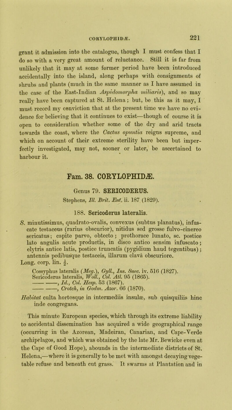 grant it admission into the catalogue, though I must confess that I do so with a very great amount of reluctance. Still it is far from unlikely that it may at somo former period have been introduced accidentally into the island, along perhaps with consignments of shrubs and plants (much in the same manner as I have assumed in the case of the East-Indian Aspiclomorpha miliaris), and so may really have been captured at St. Helena; but, he this as it majq I must record my conviction that at the present time we have no evi- dence for believing that it continues to exist—though of course it is open to consideration whether some of the dry and arid tracts towards the coast, where the Cactus opuntia reigns supreme, and which on account of their extreme sterility have been but imper- fectly investigated, may not, sooner or later, be ascertained to harbour it. Fam. 38. CORYLOPHIME. Genus 79. SERICODERUS. Stephens, III. Brit. Ent. ii. 187 (1829). 188. Sericoderus lateralis. S. minutissimus, quadrato-ovalis, convexus (subtus planatus), infus- cate testaceus (rarius obscurior), nitidus sed grosse fulvo-cinereo sericatus; capita parvo, obtecto; prothorace lunato, sc. postice lato angulis acute productis, in disco antico sensim infuscato; elytris antice latis, postice truncatis (pygidium haud tegentibus) ; antennis pedibusque testaceis, illarum clava obscuriore. Long. corp. lin. Cossypkus lateralis (Mec/.'), Gyll., Ins. Suec. iv. 516 (1827). Sericoderus lateralis, Wall., Col. Atl. 95 (1865). , Id., Col. Hesp. 53 (1867). , Crotch, in Godm. Azor. 66 (1870). Habitat culta hortosque in intermediis insula3, sub quisquiliis hinc inde congregans. This minute European species, which through its extreme liability to accidental dissemination has acquired a wide geographical range (occurring in the Azorean, Madeiran, Canarian, and Cape-Verde archipelagos, and which was obtained by the late Mr. Bewicke even at the Cape of Good Hope), abounds in the intermediate districts of St. Helena,—where it is generally to be met with amongst decaying vege- table refuse and beneath cut grass. It swarms at Plantation and in