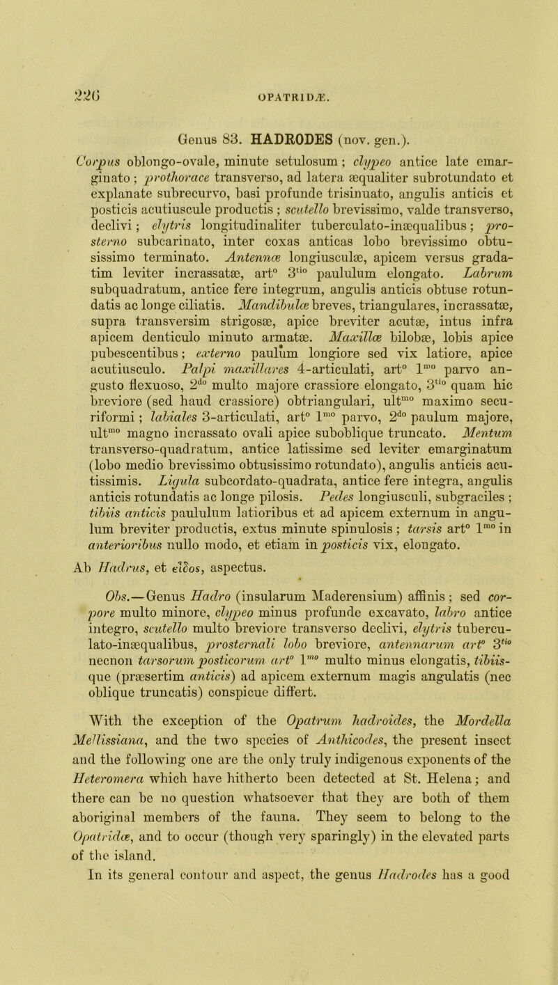 22(5 Genus 83. HADRODES (nov. gen.). Corpus oblongo-ovale, minute setulosum ; clypeo antice late emar- ginato; prothorace transyerso, ad latera aequaliter subrotundato et explanate subrecurvo, basi profunde trisinuato, angulis anticis et posticis acutiuscule produetis ; scutello brevissimo, valde transyerso, declivi; elytris longitudinaliter tuberculato-inaequalibus; pro- sterno subcarinato, inter coxas anticas lobo brevissimo obtu- sissimo terminato. Antennce longiusculae, apicem versus grada- tim leviter incrassatee, art0 3tio paululum elongato. Labrum subquadratum, antice fere integrum, angulis anticis obtuse rotun- datis ac longe ciliatis. Mandibulce breves, triangulares, incrassatse, supra transversim strigosse, apice breviter acutse, intus infra apicem denticulo minuto armatse. Maxillae, bilobae, lobis apice pubescentibus; externo paulum longiore sed vix latiore, apice acutiusculo. Palpi maxillares 4-articulati, art0 lmo parvo an- gusto flexuoso, 2do multo major© crassiore elongato, 3tio quam hie breviore (sed haud crassiore) obtriangulari, ultmo maximo secu- riformi; labiales 3-articulati, art0 lmo parvo, 2do paulum majore, ultmo magno incrassato ovali apice suboblique truncato. Menturn transverso-quadratum, antice latissime sed leviter emarginatum (lobo medio brevissimo obtusissimo rotundato), angulis anticis acu- tissimis. Liyula subcordato-quadrata, antice fere integra, angulis anticis rotundatis ac longe pilosis. Pedes longiusculi, subgraciles ; tibiis anticis paululum latioribus et ad apicem externum in angu- lum breviter produetis, extus minute spinulosis; tarsis art0 lmo in anterioribus nullo modo, et etiam in posticis vix, elongato. Ab Hadrus, et Ados, aspectus. Ohs.—Genus Haclro (insularum Maderensium) affinis; sed cor- pore multo minore, clypeo minus profunde excavato, labro antice integro, scutello multo breviore transverso declivi, elytris tubercu- lato-inaequalibus, prosternali lobo breviore, antennaruvn art° 3tio necnon tarsorum posticorum art0 1mo multo minus elongatis, tibiis- que (praosertim anticis) ad apicem externum magis angulatis (nec oblique truncatis) conspicue differt. With the exception of the Opatrum hadroules, the Mordella Medissiana, and the two species of Anthicodes, the present insect and the following one are the only truly indigenous exponents of the Heteromera which have hitherto been detected at St. Helena; and there can be no question whatsoever that they are both of them aboriginal members of the fauna. They seem to belong to the Opatridce, and to occur (though very sparingly) in the elevated parts of the island. In its general contour and aspect, the genus Hadrodes has a good