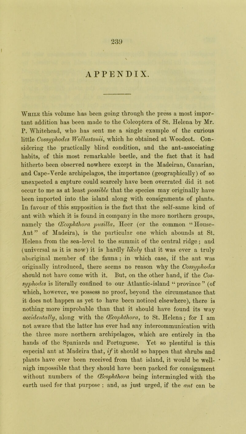 APPENDIX. While this volume has been going: through the press a most impor- tant addition has been made to the Coleoptera of St. Helena by Mr. P. Whitehead, who has sent me a single example of the curious little Cossyphodes Wollastonii, which he obtained at Woodcot. Con- sidering the practically blind condition, and the ant-associating habits, of this most remarkable beetle, and the fact that it had hitherto been observed nowhere except in the Madeiran, Canarian, and Cape-Yerde archipelagos, the importance (geographically) of so unexpected a capture could scarcely have been overrated did it not occur to me as at least possible that the species may originally have been imported into the island along with consignments of plants. In favour of this supposition is the fact that the self-same kind of ant with which it is found in company in the more northern groups, namely the (Ecophthora pusilla, Heer (or the common “ House- Ant” of Madeira), is the particular one which abounds at St. Helena from the sea-level to the summit of the central ridge; and (universal as it is now) it is hardly likely that it was ever a truly aboriginal member of the fauna ; in which case, if the ant was originally introduced, there seems no reason why the Cossyphodes should not have come with it. But, on the other hand, if the Cos- syphodes is literally confined to our Atlantic-island “ province ” (of which, however, we possess no proof, beyond the circumstance that it does not happen as yet to have been noticed elsewhere), there is nothing more improbable than that it should have found its way accidentally, along with the (Ecophthora, to St. Helena; for I am not aware that the latter has ever had any intercommunication with the three more northern archipelagos, which are entirely in the hands of the Spaniards and Portuguese. Yet so plentiful is this especial ant at Madeira that, if it should so happen that shrubs and plants have ever been received from that island, it would be well- * nigh impossible that they should have been packed for consignment without numbers of the (Ecophthora being intermingled with the earth used for that purpose ; and, as just urged, if the ant can be