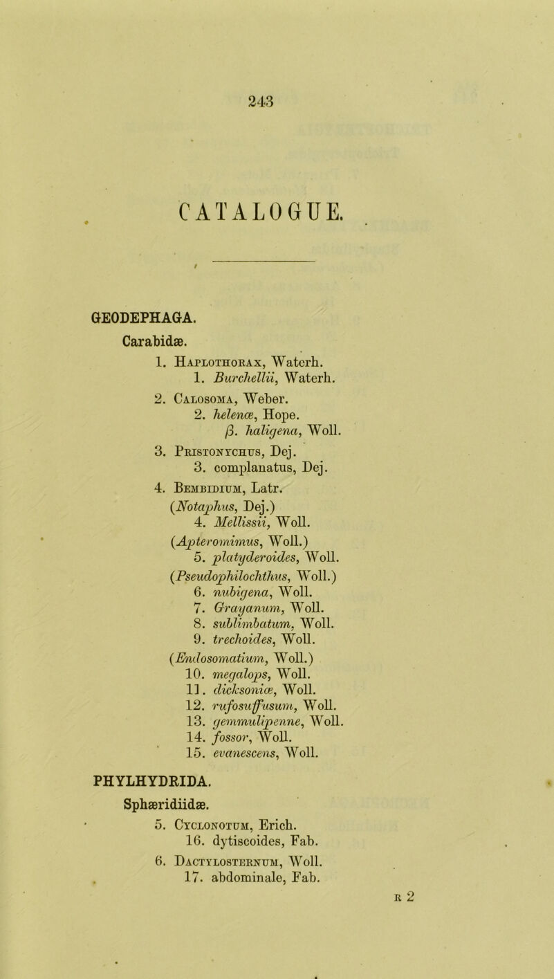 CATALOGUE. I GEODEPHAGA. Carabidae. 1. Haplothorax, Waterh. 1. Burchellii, Waterh. 2. Calosoma, Weber. 2. helence, Hope. (3. haligena, Woll. 3. Priston ychus, Dej. 3. complanatus, Dej. 4. Bembidium, Latr. (Notaphus, Dej.) 4. Mellissii, Woll. (Aptero7nimus, Woll.) 5. platyderoides, Woll. (Fseudophilochihus, Woll.) 6. nubigena, Woll. 7. Grayanum, WToll. 8. sublimbcitum, Woll. 9. trechoides, Woll. (Endosomcitium, WToll.) 10. megalops, Woll. 1]. dicksonice, Woll. 12. rufosuffusu77i, Woll. 13. ge77imulipe7i7ne, Woll. 14. /ossor, Woll. 15. evanesce7is, Woll. PHYLHYDEIDA. Sphaeridiidae. 5. Cyclonotum, Erich. 16. dytiscoides, Fab. 6. Dactylosternum, Woll. 17. abdominale, Eab. r 2