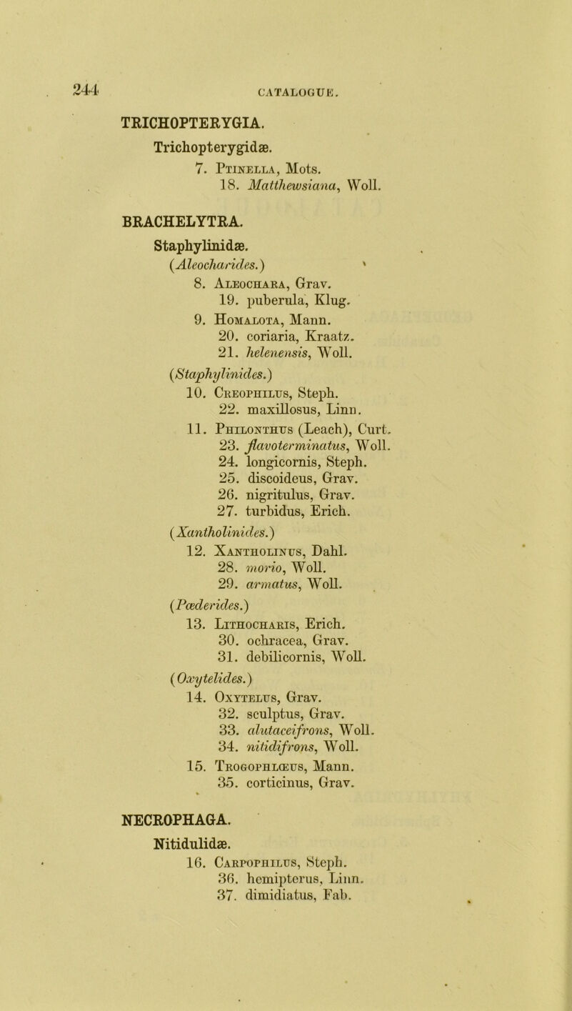 TRICHOPTERYGIA. Trichopterygidae. 7. Ptinella, Mots. 18. Matthewsiana, Woll. BRACHELYTRA. Staphylinidae. (.Aleocharides.) ' 8. Aleochara, Grav. 19. puberula, Klug. 9. Homalota, Mann. 20. coriaria, Kraatz. 21. lielenensis, Woll. (S taphylinicles.) 10. Creophilus, Steph. 22. maxillosus, Linn. 11. Philorthes (Leach), Curt. 23. flavoterminatus, Woll. 24. longicornis, Steph. 25. discoideus, Gray. 26. nigritulus, Gray. 27. turbidus, Erich. ( Xantho linicles.) 12. Xantholines, Dahl. 28. morio, Woll. 29. armatus, Woll. (Pcederides.) 13. Lithocharis, Erich. 30. ochracea, Grav. 31. debilicornis, Woll. ( Oxytelides.) 14. Oxyteles, Grav. 32. sculptus, Grav. 33. alutaceifrons, Woll. 34. nitidifrons, Woll. 15. Trogophl<ees, Mann. 35. corticinus, Grav. NECROPHAGA. Nitidulidae. 16. Carpophiles, Steph. 36. hemipterus, Linn. 37. diraidiatus, Fab.