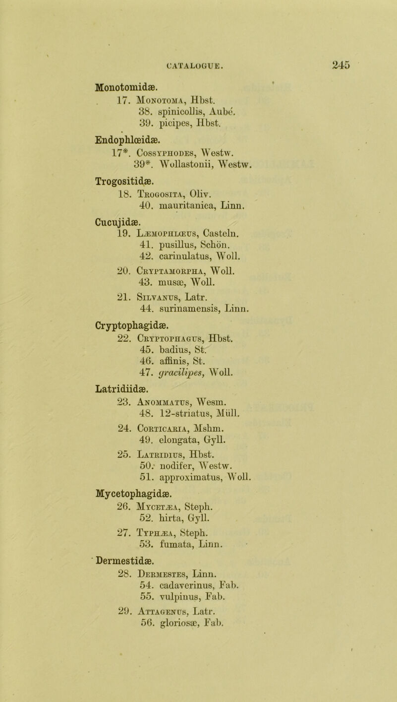 Monotomidae. 17. Monotoma, Hbst. 38. spinicollis, Aube. 39. picipes, Hbst. Endophlceidae. 17*. Cossyphodes, Westw. 39*. Wollastonii, Westw. Trogositidae. 18. Trogosita, Oliv. 40. mauritanica, Linn. Cucujidae. 19. L^ehophlceus, Casteln. 41. pusillus, Schon. 42. carinulatus, Woll. 20. Cryptamorpha, Woll. 43. niusae, Woll. 21. Silvanus, Latr. 44. surinamensis, Linn. Cryptophagidae. 22. Cryptophagtts, Hbst. 45. badius, St. 46. affinis, St. 47. gracilipes, Woll. Latridiidae. 23. Anommattjs, Wesm. 48. 12-striatus, Mull. 24. Corticaria, Mshm. 49. elongata, Gy 11. 25. Latridius, Hbst. 50. ' nodifer, Westw. 51. approximatus, Woll. Mycetophagidae. 26. Mycetjea, Steph. 52. birta, Gyll. 27. Typhia, Steph. 53. fumata, Linn. Dermestidae. 28. Dermestes, Linn. 54. cadaverinus, Fab. 55. vulpiuus, Fab. 29. AttagenuSj Latr. 56. gloriosae, Fab. l