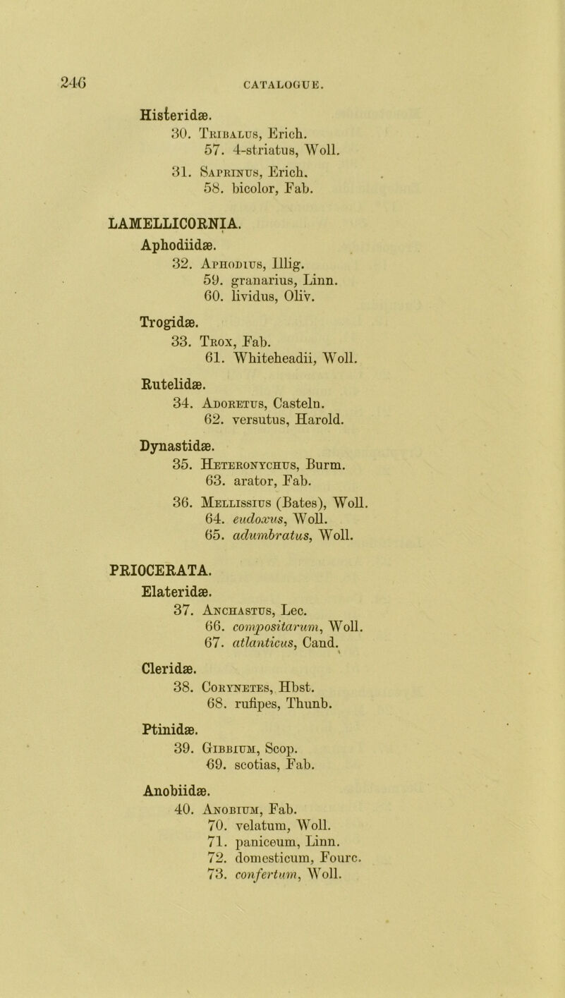 Histeridae. 30. Tribalus, Erich. 57. 4-striatns, Woll. 31. Saprinus, Erich. 58. bicolor, Eab. LAMELLICORNIA. 4 Aphodiidae. 32. Aphodius, lllig. 59. granarius, Linn. 60. lividus, Oli'v. Trogidse. 33. Trox, Eab. 61. Whiteheadii, Woll. Rutelidae. 34. Adorettjs, Casteln. 62. yersntus, Harold. Dynastidae. 35. Hetep.onychus, Burm. 63. arator, Eab. 36. Hellissius (Bates), Woll. 64. eudoxus, Woll. 65. adumbratus, Woll. PRIOCERATA. Elateridae. 37. Anchastus, Lee. 66. compositarum, Woll. 67. atlanticus, Cand. Cleridae. 38. Cokynetes, Hbst. 68. rufipes, Thunb. Ptinidae. 39. Gibbium, Scop. 69. scotias, Eab. Anobiidae. 40. Anobitjm, Eab. 70. velatum, Woll. 71. paniceum, Linn. 72. domesticum, Fourc. 73. confertum, Woll.