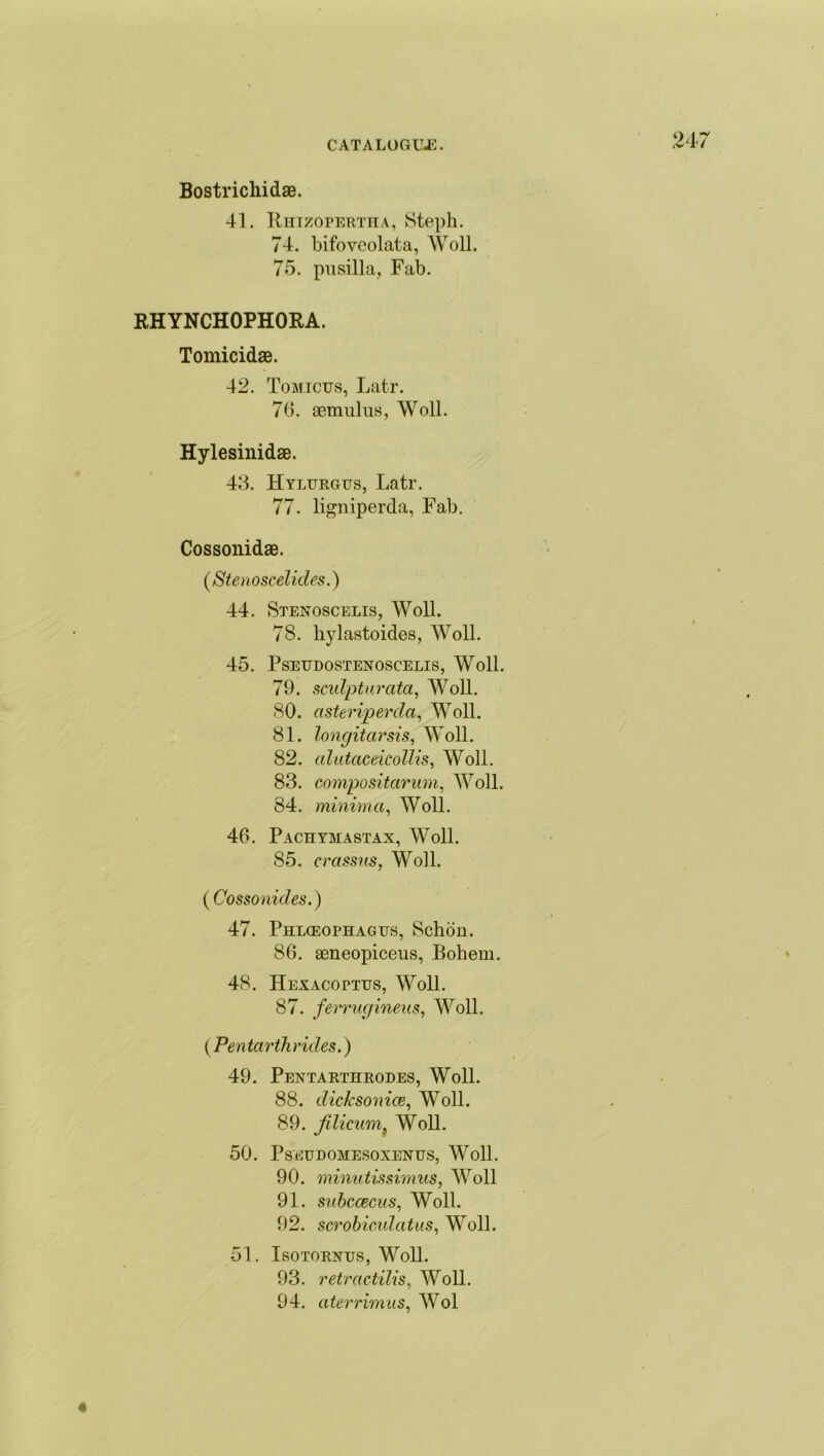 24; Bostricliidae. 41. Rht/opertha, Steph. 74. bifoveolata, Woll. 75. pusilla, Fab. RHYNCHOPHORA. Tomicidae. 42. Tomictjs, Latr. 76. aemulus, Woll. Hylesinidae. 43. Hylurgus, Latr. 77. ligniperda, Fab. Cossonidae. (Stenoscelides.) 44. Stenoscelis, Woll. 78. hylastoides, Woll. 45. PSEUDOSTENOSCELIS, Woll. 79. sculpturata, Woll. 80. asterijperda, Woll. 81. longitarsis, Woll. 82. alutaceicollis, Woll. 83. compositcirum, Woll. 84. minima, Woll. 46. Pachymastax, Woll. 85. crassus, Woll. (Cossonicles.) 47. Phiaeophagus, Schon. 86. aeneopiceus, Bohem. 48. Hexacopttjs, Woll. 87. ferrugineus, Woll. (Pentarthrides.) 49. Pentarthrodes, Woll. 88. dicksonice, Woll. 89. jilicum, Woll. 50. PsEUDOMESOXENUS, Woll. 90. minutissimus, Woll 91. subccecus, Woll. 92. scrobiculatus, Woll. 51. Isotornus, Woll. 93. retractilis, Woll. 94. aterrimus, Wol